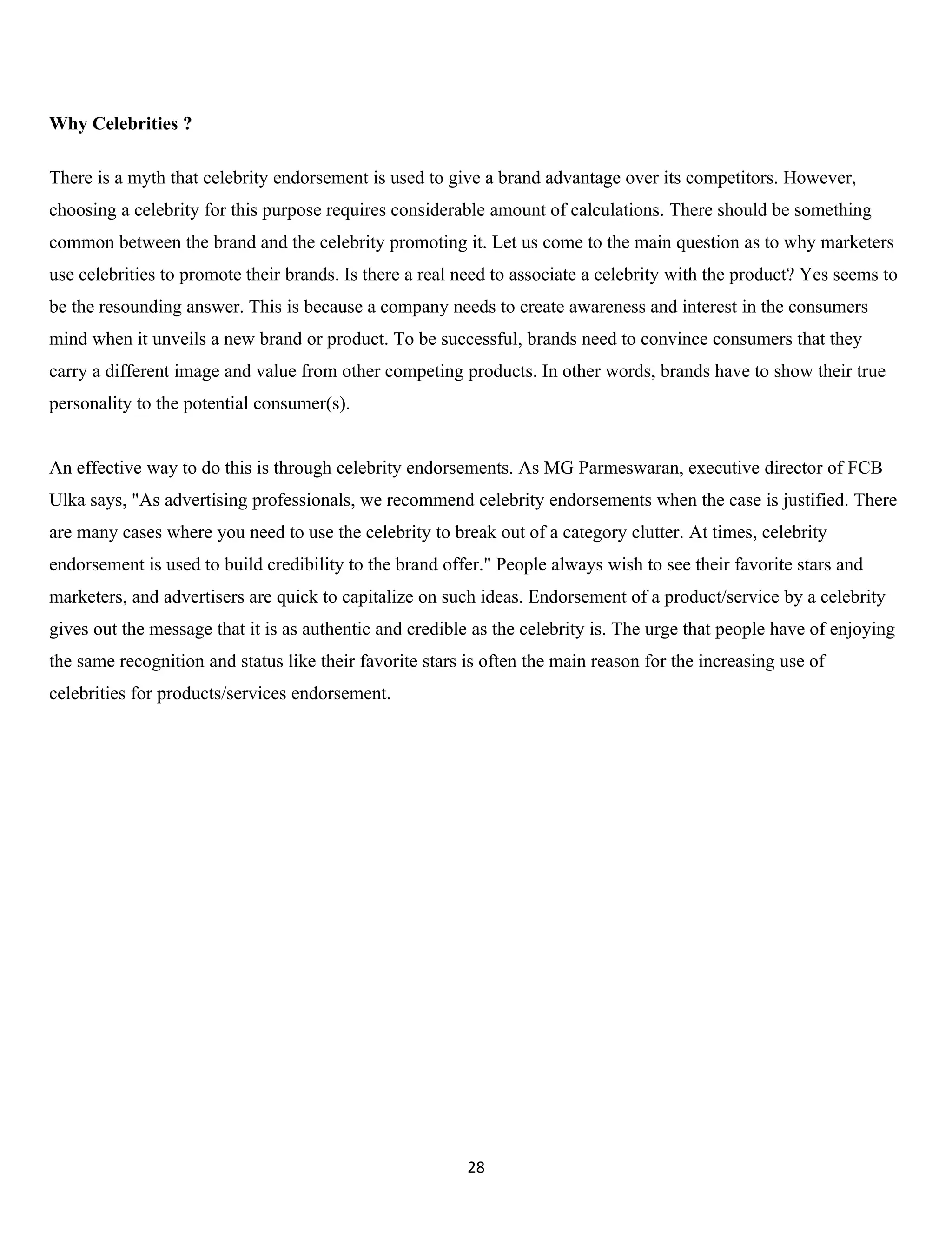 Why Celebrities ?

There is a myth that celebrity endorsement is used to give a brand advantage over its competitors. However,
choosing a celebrity for this purpose requires considerable amount of calculations. There should be something
common between the brand and the celebrity promoting it. Let us come to the main question as to why marketers
use celebrities to promote their brands. Is there a real need to associate a celebrity with the product? Yes seems to
be the resounding answer. This is because a company needs to create awareness and interest in the consumers
mind when it unveils a new brand or product. To be successful, brands need to convince consumers that they
carry a different image and value from other competing products. In other words, brands have to show their true
personality to the potential consumer(s).


An effective way to do this is through celebrity endorsements. As MG Parmeswaran, executive director of FCB
Ulka says, "As advertising professionals, we recommend celebrity endorsements when the case is justified. There
are many cases where you need to use the celebrity to break out of a category clutter. At times, celebrity
endorsement is used to build credibility to the brand offer." People always wish to see their favorite stars and
marketers, and advertisers are quick to capitalize on such ideas. Endorsement of a product/service by a celebrity
gives out the message that it is as authentic and credible as the celebrity is. The urge that people have of enjoying
the same recognition and status like their favorite stars is often the main reason for the increasing use of
celebrities for products/services endorsement.




                                                          28
 