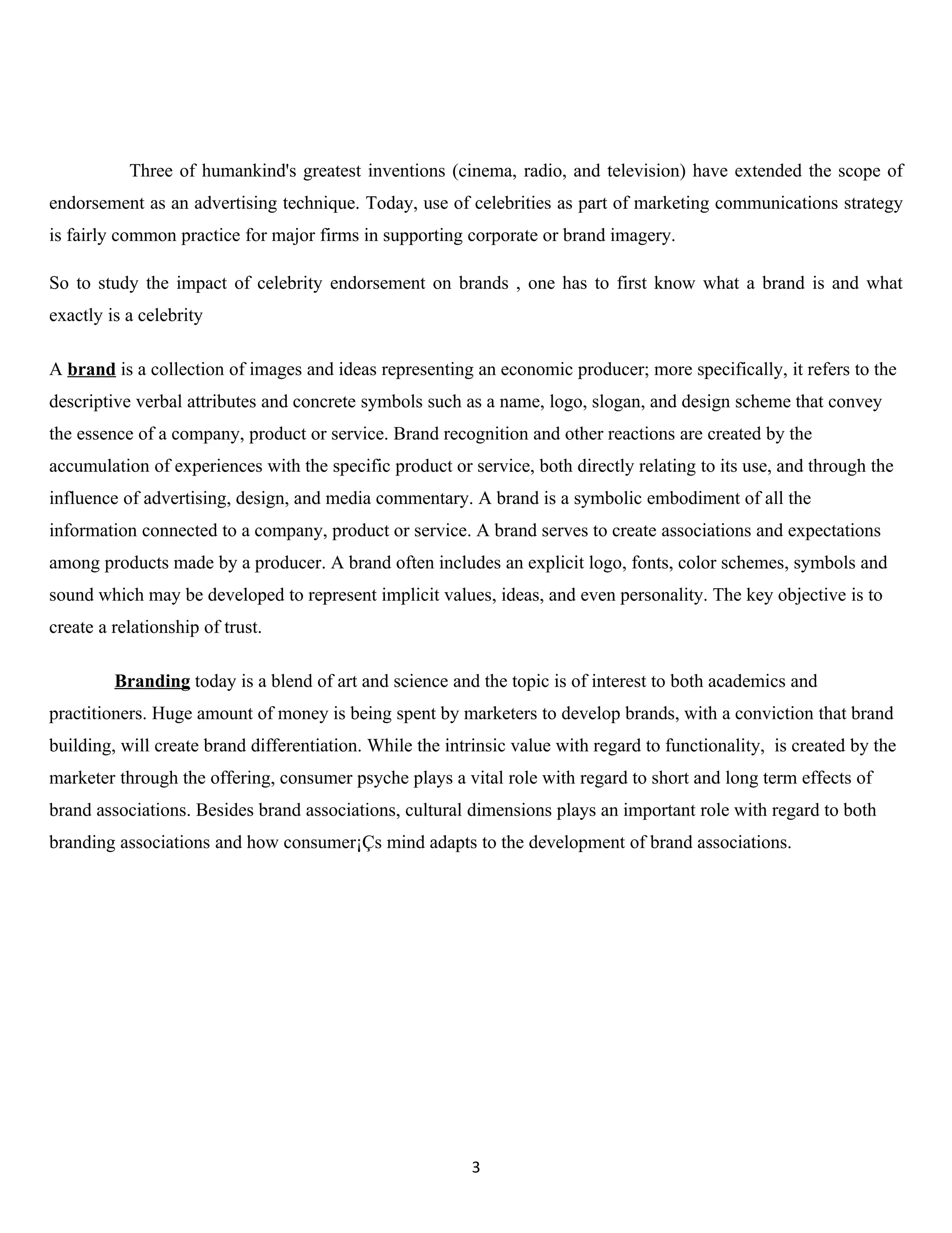 Three of humankind's greatest inventions (cinema, radio, and television) have extended the scope of
endorsement as an advertising technique. Today, use of celebrities as part of marketing communications strategy
is fairly common practice for major firms in supporting corporate or brand imagery.

So to study the impact of celebrity endorsement on brands , one has to first know what a brand is and what
exactly is a celebrity

A brand is a collection of images and ideas representing an economic producer; more specifically, it refers to the
descriptive verbal attributes and concrete symbols such as a name, logo, slogan, and design scheme that convey
the essence of a company, product or service. Brand recognition and other reactions are created by the
accumulation of experiences with the specific product or service, both directly relating to its use, and through the
influence of advertising, design, and media commentary. A brand is a symbolic embodiment of all the
information connected to a company, product or service. A brand serves to create associations and expectations
among products made by a producer. A brand often includes an explicit logo, fonts, color schemes, symbols and
sound which may be developed to represent implicit values, ideas, and even personality. The key objective is to
create a relationship of trust.

         Branding today is a blend of art and science and the topic is of interest to both academics and
practitioners. Huge amount of money is being spent by marketers to develop brands, with a conviction that brand
building, will create brand differentiation. While the intrinsic value with regard to functionality, is created by the
marketer through the offering, consumer psyche plays a vital role with regard to short and long term effects of
brand associations. Besides brand associations, cultural dimensions plays an important role with regard to both
branding associations and how consumer¡Çs mind adapts to the development of brand associations.




                                                          3
 