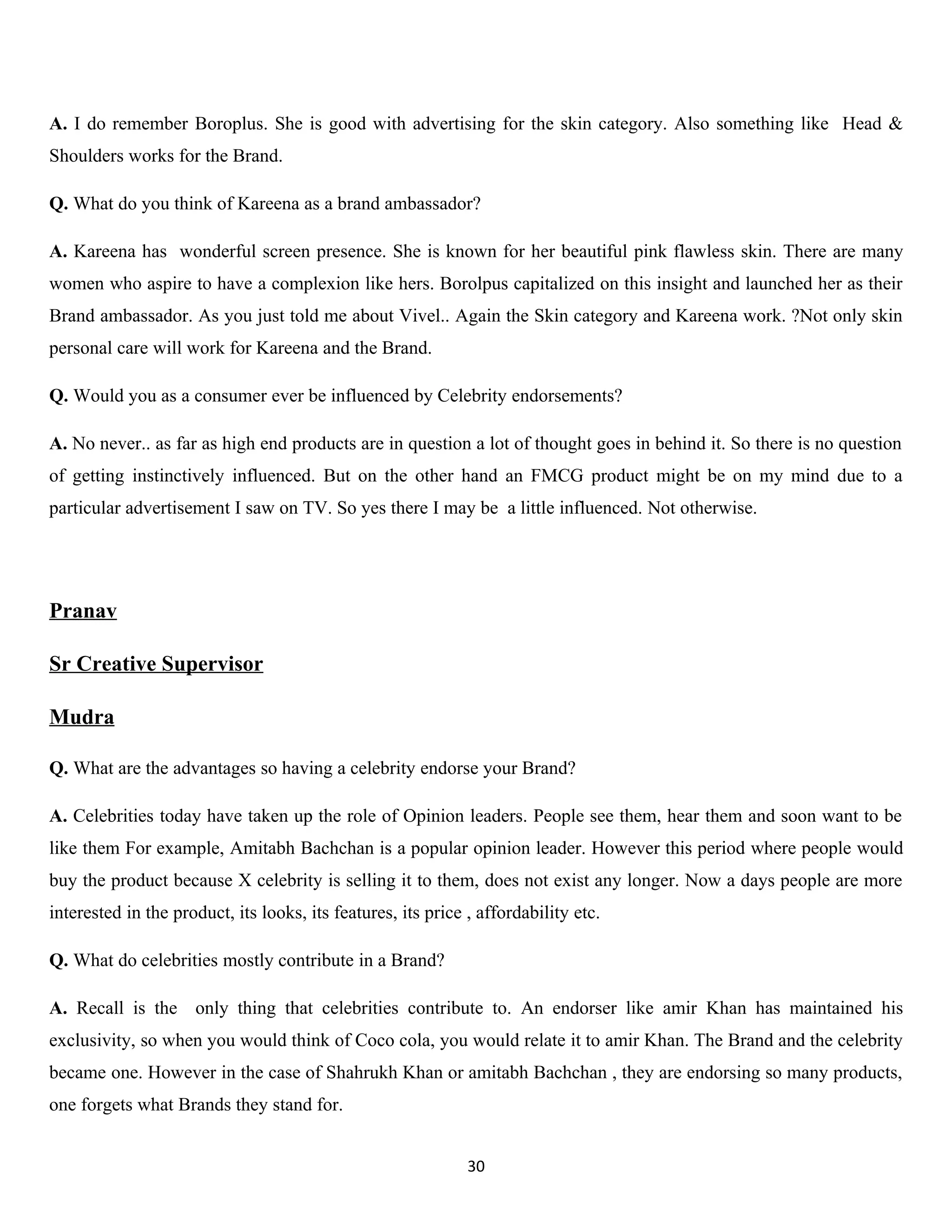 A. I do remember Boroplus. She is good with advertising for the skin category. Also something like Head &
Shoulders works for the Brand.

Q. What do you think of Kareena as a brand ambassador?

A. Kareena has wonderful screen presence. She is known for her beautiful pink flawless skin. There are many
women who aspire to have a complexion like hers. Borolpus capitalized on this insight and launched her as their
Brand ambassador. As you just told me about Vivel.. Again the Skin category and Kareena work. ?Not only skin
personal care will work for Kareena and the Brand.

Q. Would you as a consumer ever be influenced by Celebrity endorsements?

A. No never.. as far as high end products are in question a lot of thought goes in behind it. So there is no question
of getting instinctively influenced. But on the other hand an FMCG product might be on my mind due to a
particular advertisement I saw on TV. So yes there I may be a little influenced. Not otherwise.




Pranav

Sr Creative Supervisor

Mudra

Q. What are the advantages so having a celebrity endorse your Brand?

A. Celebrities today have taken up the role of Opinion leaders. People see them, hear them and soon want to be
like them For example, Amitabh Bachchan is a popular opinion leader. However this period where people would
buy the product because X celebrity is selling it to them, does not exist any longer. Now a days people are more
interested in the product, its looks, its features, its price , affordability etc.

Q. What do celebrities mostly contribute in a Brand?

A. Recall is the only thing that celebrities contribute to. An endorser like amir Khan has maintained his
exclusivity, so when you would think of Coco cola, you would relate it to amir Khan. The Brand and the celebrity
became one. However in the case of Shahrukh Khan or amitabh Bachchan , they are endorsing so many products,
one forgets what Brands they stand for.


                                                              30
 