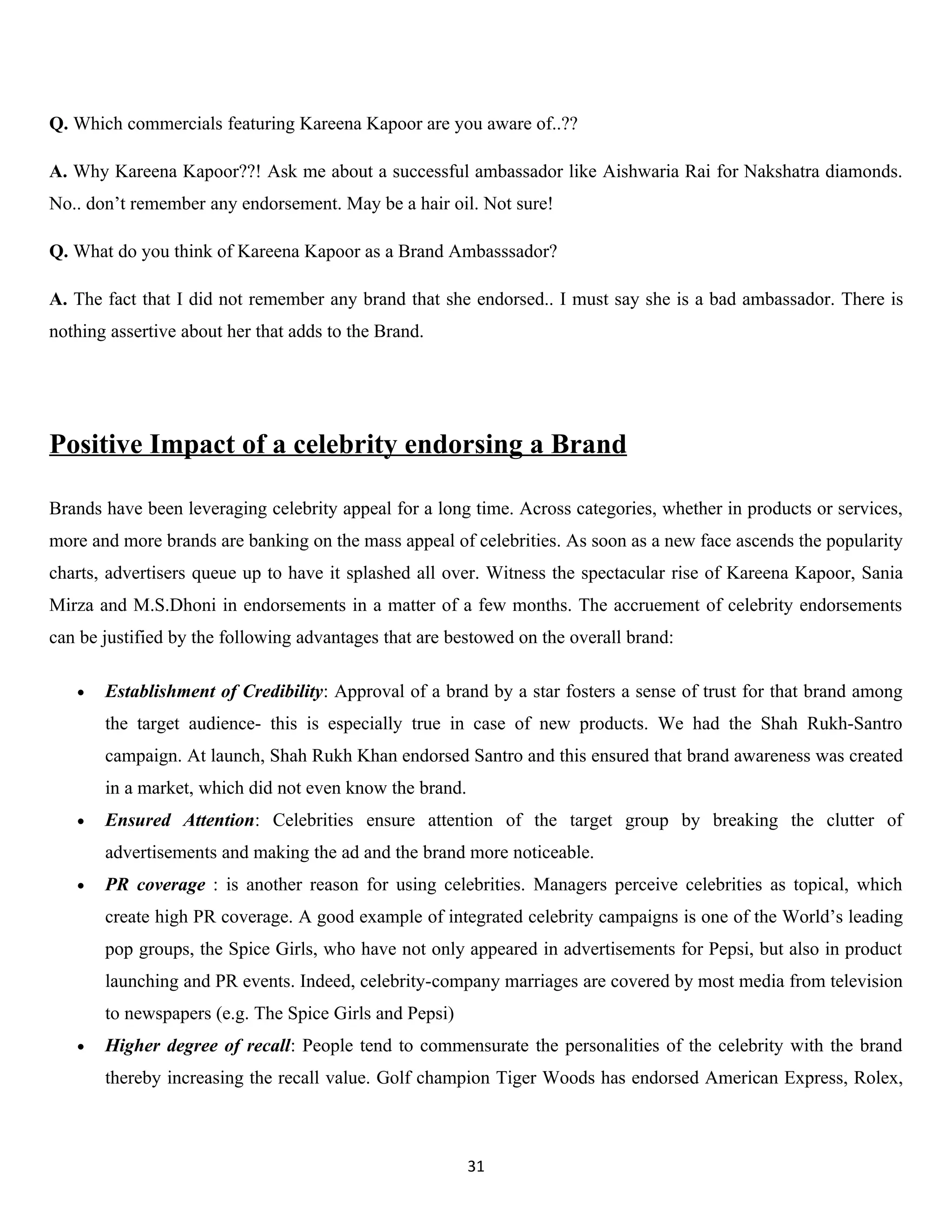 Q. Which commercials featuring Kareena Kapoor are you aware of..??

A. Why Kareena Kapoor??! Ask me about a successful ambassador like Aishwaria Rai for Nakshatra diamonds.
No.. don’t remember any endorsement. May be a hair oil. Not sure!

Q. What do you think of Kareena Kapoor as a Brand Ambasssador?

A. The fact that I did not remember any brand that she endorsed.. I must say she is a bad ambassador. There is
nothing assertive about her that adds to the Brand.




Positive Impact of a celebrity endorsing a Brand

Brands have been leveraging celebrity appeal for a long time. Across categories, whether in products or services,
more and more brands are banking on the mass appeal of celebrities. As soon as a new face ascends the popularity
charts, advertisers queue up to have it splashed all over. Witness the spectacular rise of Kareena Kapoor, Sania
Mirza and M.S.Dhoni in endorsements in a matter of a few months. The accruement of celebrity endorsements
can be justified by the following advantages that are bestowed on the overall brand:

   •   Establishment of Credibility: Approval of a brand by a star fosters a sense of trust for that brand among
       the target audience- this is especially true in case of new products. We had the Shah Rukh-Santro
       campaign. At launch, Shah Rukh Khan endorsed Santro and this ensured that brand awareness was created
       in a market, which did not even know the brand.
   •   Ensured Attention: Celebrities ensure attention of the target group by breaking the clutter of
       advertisements and making the ad and the brand more noticeable.
   •   PR coverage : is another reason for using celebrities. Managers perceive celebrities as topical, which
       create high PR coverage. A good example of integrated celebrity campaigns is one of the World’s leading
       pop groups, the Spice Girls, who have not only appeared in advertisements for Pepsi, but also in product
       launching and PR events. Indeed, celebrity-company marriages are covered by most media from television
       to newspapers (e.g. The Spice Girls and Pepsi)
   •   Higher degree of recall: People tend to commensurate the personalities of the celebrity with the brand
       thereby increasing the recall value. Golf champion Tiger Woods has endorsed American Express, Rolex,



                                                         31
 