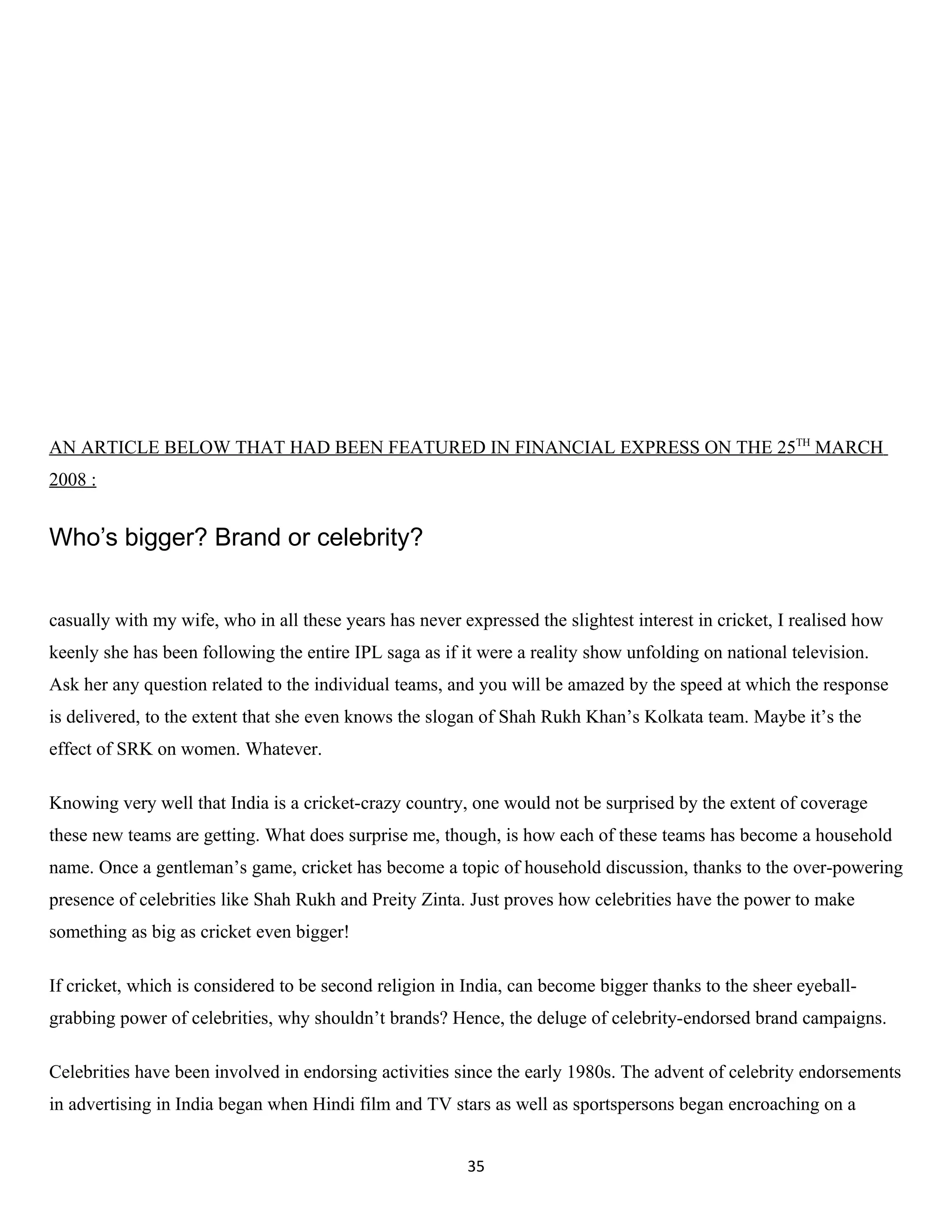 AN ARTICLE BELOW THAT HAD BEEN FEATURED IN FINANCIAL EXPRESS ON THE 25TH MARCH
2008 :


Who’s bigger? Brand or celebrity?


casually with my wife, who in all these years has never expressed the slightest interest in cricket, I realised how
keenly she has been following the entire IPL saga as if it were a reality show unfolding on national television.
Ask her any question related to the individual teams, and you will be amazed by the speed at which the response
is delivered, to the extent that she even knows the slogan of Shah Rukh Khan’s Kolkata team. Maybe it’s the
effect of SRK on women. Whatever.

Knowing very well that India is a cricket-crazy country, one would not be surprised by the extent of coverage
these new teams are getting. What does surprise me, though, is how each of these teams has become a household
name. Once a gentleman’s game, cricket has become a topic of household discussion, thanks to the over-powering
presence of celebrities like Shah Rukh and Preity Zinta. Just proves how celebrities have the power to make
something as big as cricket even bigger!

If cricket, which is considered to be second religion in India, can become bigger thanks to the sheer eyeball-
grabbing power of celebrities, why shouldn’t brands? Hence, the deluge of celebrity-endorsed brand campaigns.

Celebrities have been involved in endorsing activities since the early 1980s. The advent of celebrity endorsements
in advertising in India began when Hindi film and TV stars as well as sportspersons began encroaching on a


                                                         35
 