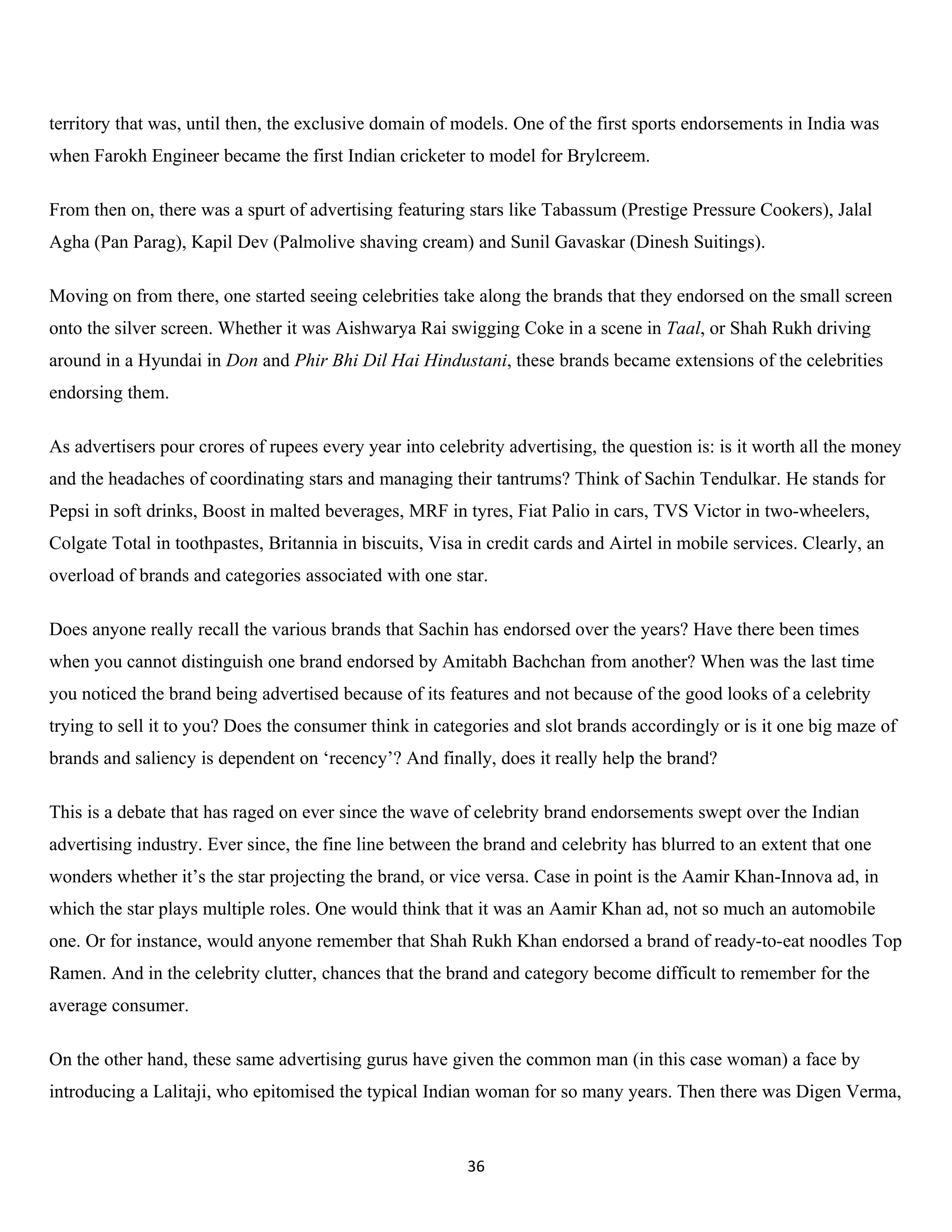 territory that was, until then, the exclusive domain of models. One of the first sports endorsements in India was
when Farokh Engineer became the first Indian cricketer to model for Brylcreem.

From then on, there was a spurt of advertising featuring stars like Tabassum (Prestige Pressure Cookers), Jalal
Agha (Pan Parag), Kapil Dev (Palmolive shaving cream) and Sunil Gavaskar (Dinesh Suitings).

Moving on from there, one started seeing celebrities take along the brands that they endorsed on the small screen
onto the silver screen. Whether it was Aishwarya Rai swigging Coke in a scene in Taal, or Shah Rukh driving
around in a Hyundai in Don and Phir Bhi Dil Hai Hindustani, these brands became extensions of the celebrities
endorsing them.

As advertisers pour crores of rupees every year into celebrity advertising, the question is: is it worth all the money
and the headaches of coordinating stars and managing their tantrums? Think of Sachin Tendulkar. He stands for
Pepsi in soft drinks, Boost in malted beverages, MRF in tyres, Fiat Palio in cars, TVS Victor in two-wheelers,
Colgate Total in toothpastes, Britannia in biscuits, Visa in credit cards and Airtel in mobile services. Clearly, an
overload of brands and categories associated with one star.

Does anyone really recall the various brands that Sachin has endorsed over the years? Have there been times
when you cannot distinguish one brand endorsed by Amitabh Bachchan from another? When was the last time
you noticed the brand being advertised because of its features and not because of the good looks of a celebrity
trying to sell it to you? Does the consumer think in categories and slot brands accordingly or is it one big maze of
brands and saliency is dependent on ‘recency’? And finally, does it really help the brand?

This is a debate that has raged on ever since the wave of celebrity brand endorsements swept over the Indian
advertising industry. Ever since, the fine line between the brand and celebrity has blurred to an extent that one
wonders whether it’s the star projecting the brand, or vice versa. Case in point is the Aamir Khan-Innova ad, in
which the star plays multiple roles. One would think that it was an Aamir Khan ad, not so much an automobile
one. Or for instance, would anyone remember that Shah Rukh Khan endorsed a brand of ready-to-eat noodles Top
Ramen. And in the celebrity clutter, chances that the brand and category become difficult to remember for the
average consumer.

On the other hand, these same advertising gurus have given the common man (in this case woman) a face by
introducing a Lalitaji, who epitomised the typical Indian woman for so many years. Then there was Digen Verma,


                                                          36
 