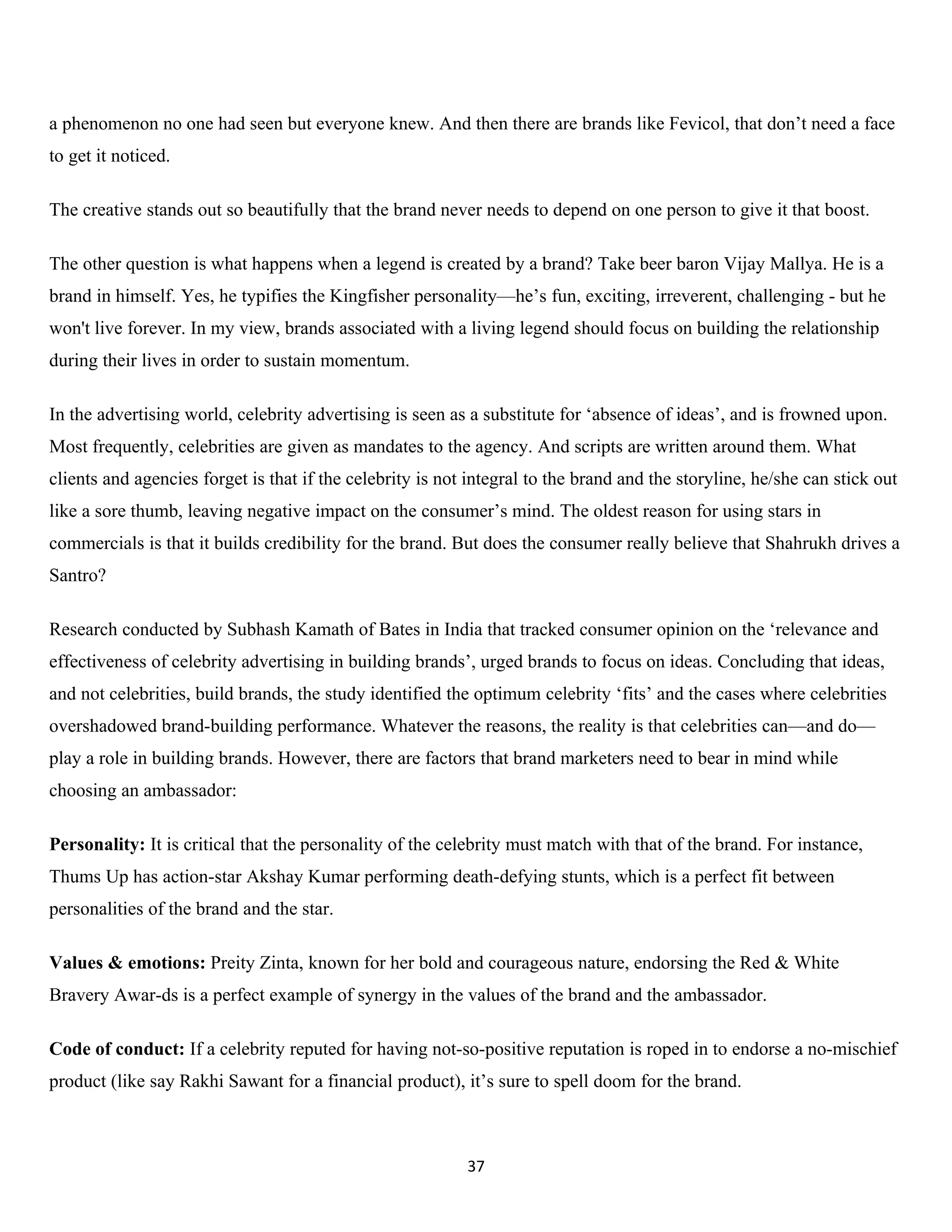 a phenomenon no one had seen but everyone knew. And then there are brands like Fevicol, that don’t need a face
to get it noticed.

The creative stands out so beautifully that the brand never needs to depend on one person to give it that boost.

The other question is what happens when a legend is created by a brand? Take beer baron Vijay Mallya. He is a
brand in himself. Yes, he typifies the Kingfisher personality—he’s fun, exciting, irreverent, challenging - but he
won't live forever. In my view, brands associated with a living legend should focus on building the relationship
during their lives in order to sustain momentum.

In the advertising world, celebrity advertising is seen as a substitute for ‘absence of ideas’, and is frowned upon.
Most frequently, celebrities are given as mandates to the agency. And scripts are written around them. What
clients and agencies forget is that if the celebrity is not integral to the brand and the storyline, he/she can stick out
like a sore thumb, leaving negative impact on the consumer’s mind. The oldest reason for using stars in
commercials is that it builds credibility for the brand. But does the consumer really believe that Shahrukh drives a
Santro?

Research conducted by Subhash Kamath of Bates in India that tracked consumer opinion on the ‘relevance and
effectiveness of celebrity advertising in building brands’, urged brands to focus on ideas. Concluding that ideas,
and not celebrities, build brands, the study identified the optimum celebrity ‘fits’ and the cases where celebrities
overshadowed brand-building performance. Whatever the reasons, the reality is that celebrities can—and do—
play a role in building brands. However, there are factors that brand marketers need to bear in mind while
choosing an ambassador:

Personality: It is critical that the personality of the celebrity must match with that of the brand. For instance,
Thums Up has action-star Akshay Kumar performing death-defying stunts, which is a perfect fit between
personalities of the brand and the star.

Values & emotions: Preity Zinta, known for her bold and courageous nature, endorsing the Red & White
Bravery Awar-ds is a perfect example of synergy in the values of the brand and the ambassador.

Code of conduct: If a celebrity reputed for having not-so-positive reputation is roped in to endorse a no-mischief
product (like say Rakhi Sawant for a financial product), it’s sure to spell doom for the brand.



                                                           37
 
