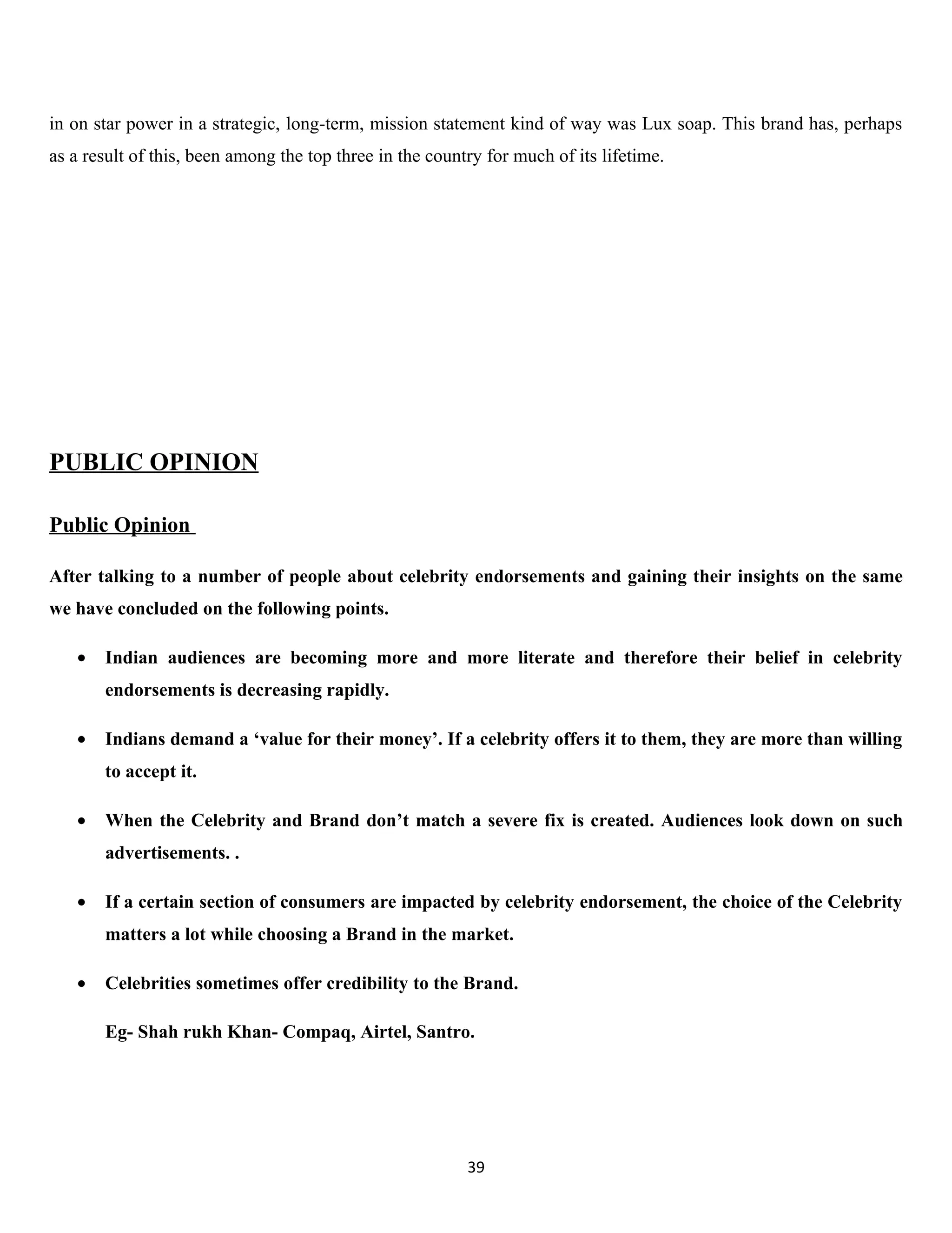 in on star power in a strategic, long-term, mission statement kind of way was Lux soap. This brand has, perhaps
as a result of this, been among the top three in the country for much of its lifetime.




PUBLIC OPINION

Public Opinion

After talking to a number of people about celebrity endorsements and gaining their insights on the same
we have concluded on the following points.

   •   Indian audiences are becoming more and more literate and therefore their belief in celebrity
       endorsements is decreasing rapidly.

   •   Indians demand a ‘value for their money’. If a celebrity offers it to them, they are more than willing
       to accept it.

   •   When the Celebrity and Brand don’t match a severe fix is created. Audiences look down on such
       advertisements. .

   •   If a certain section of consumers are impacted by celebrity endorsement, the choice of the Celebrity
       matters a lot while choosing a Brand in the market.

   •   Celebrities sometimes offer credibility to the Brand.

       Eg- Shah rukh Khan- Compaq, Airtel, Santro.




                                                          39
 