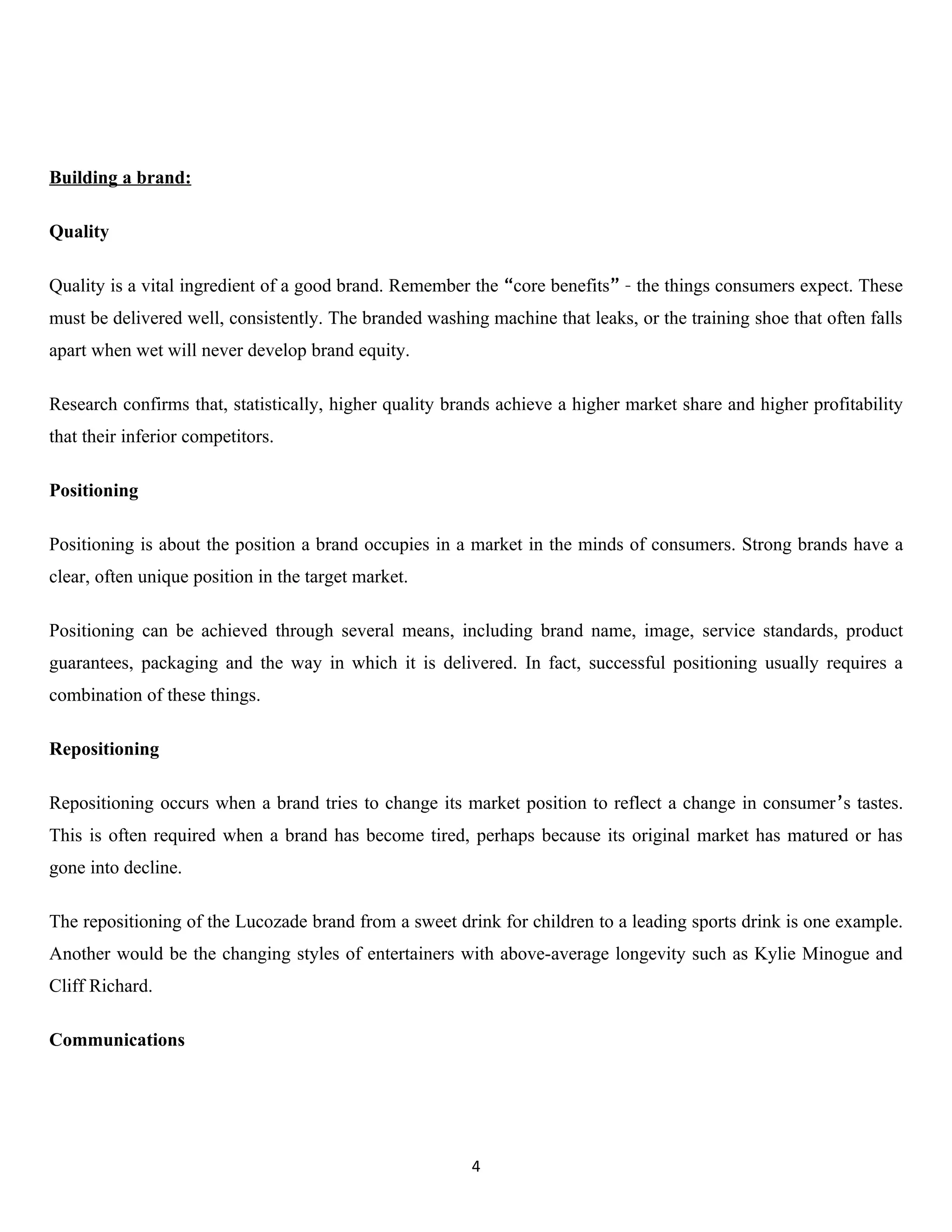 Building a brand:

Quality

Quality is a vital ingredient of a good brand. Remember the “core benefits” – the things consumers expect. These
must be delivered well, consistently. The branded washing machine that leaks, or the training shoe that often falls
apart when wet will never develop brand equity.

Research confirms that, statistically, higher quality brands achieve a higher market share and higher profitability
that their inferior competitors.

Positioning

Positioning is about the position a brand occupies in a market in the minds of consumers. Strong brands have a
clear, often unique position in the target market.

Positioning can be achieved through several means, including brand name, image, service standards, product
guarantees, packaging and the way in which it is delivered. In fact, successful positioning usually requires a
combination of these things.

Repositioning

Repositioning occurs when a brand tries to change its market position to reflect a change in consumer’s tastes.
This is often required when a brand has become tired, perhaps because its original market has matured or has
gone into decline.

The repositioning of the Lucozade brand from a sweet drink for children to a leading sports drink is one example.
Another would be the changing styles of entertainers with above-average longevity such as Kylie Minogue and
Cliff Richard.

Communications




                                                        4
 