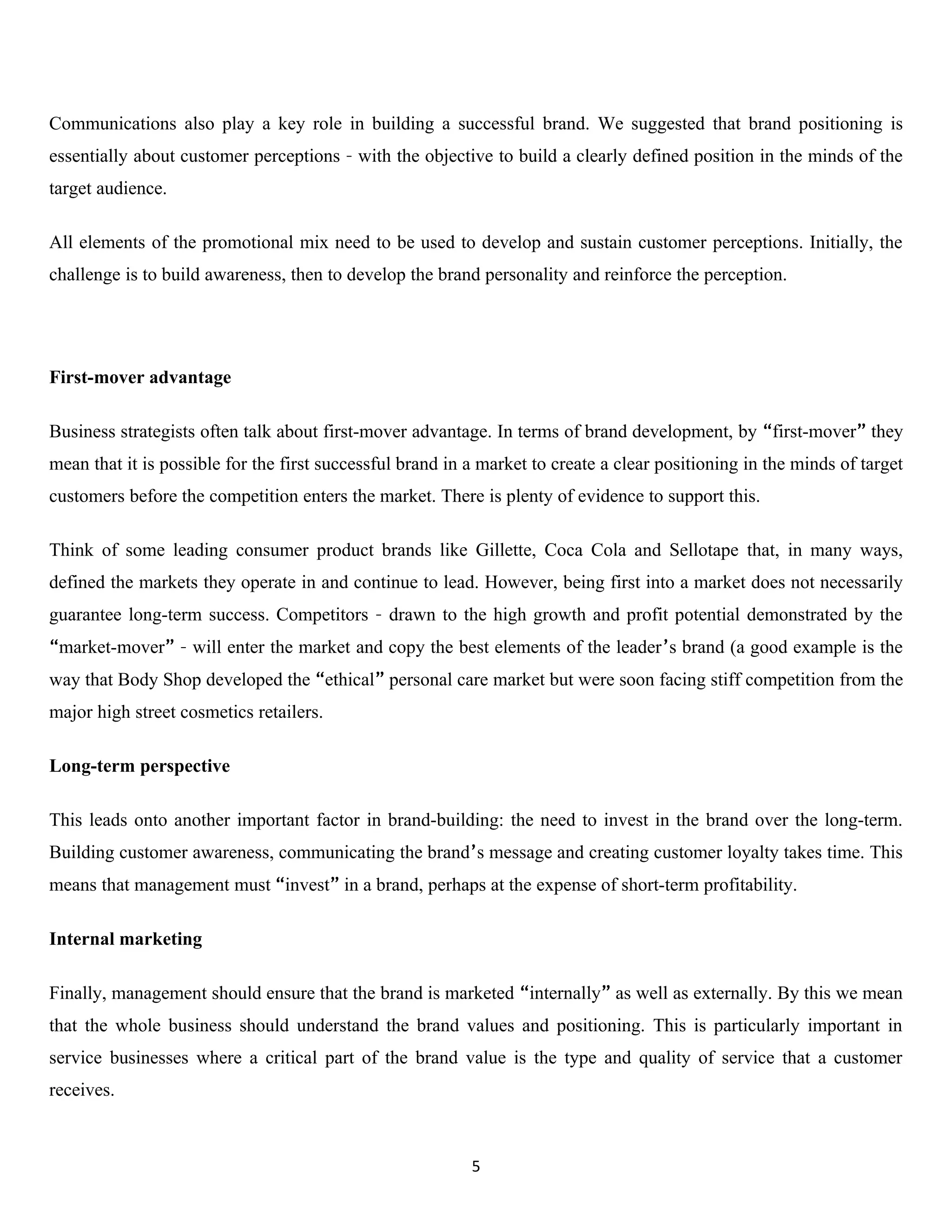 Communications also play a key role in building a successful brand. We suggested that brand positioning is
essentially about customer perceptions – with the objective to build a clearly defined position in the minds of the
target audience.

All elements of the promotional mix need to be used to develop and sustain customer perceptions. Initially, the
challenge is to build awareness, then to develop the brand personality and reinforce the perception.




First-mover advantage

Business strategists often talk about first-mover advantage. In terms of brand development, by “first-mover” they
mean that it is possible for the first successful brand in a market to create a clear positioning in the minds of target
customers before the competition enters the market. There is plenty of evidence to support this.

Think of some leading consumer product brands like Gillette, Coca Cola and Sellotape that, in many ways,
defined the markets they operate in and continue to lead. However, being first into a market does not necessarily
guarantee long-term success. Competitors – drawn to the high growth and profit potential demonstrated by the
“market-mover” – will enter the market and copy the best elements of the leader’s brand (a good example is the
way that Body Shop developed the “ethical” personal care market but were soon facing stiff competition from the
major high street cosmetics retailers.

Long-term perspective

This leads onto another important factor in brand-building: the need to invest in the brand over the long-term.
Building customer awareness, communicating the brand’s message and creating customer loyalty takes time. This
means that management must “invest” in a brand, perhaps at the expense of short-term profitability.

Internal marketing

Finally, management should ensure that the brand is marketed “internally” as well as externally. By this we mean
that the whole business should understand the brand values and positioning. This is particularly important in
service businesses where a critical part of the brand value is the type and quality of service that a customer
receives.



                                                           5
 