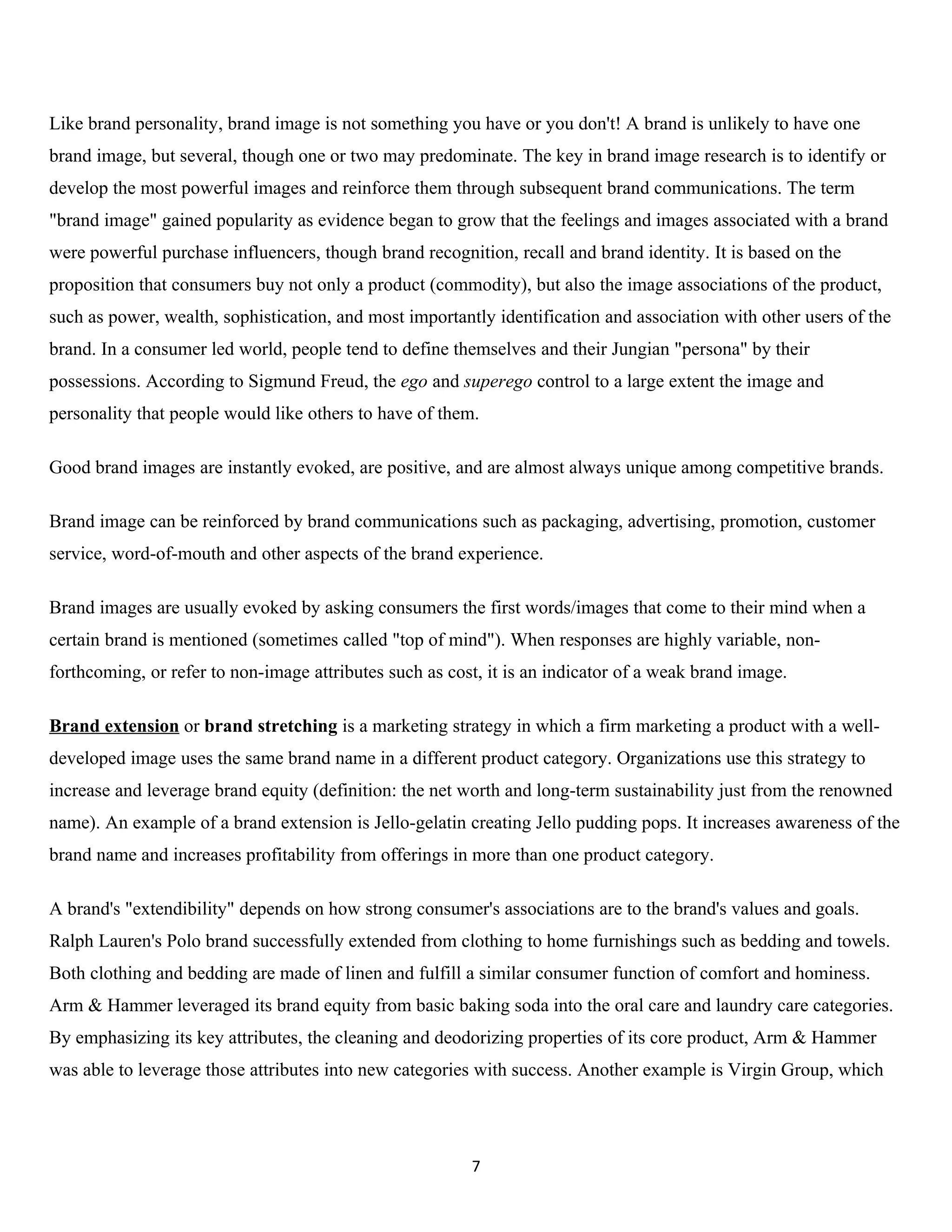 Like brand personality, brand image is not something you have or you don't! A brand is unlikely to have one
brand image, but several, though one or two may predominate. The key in brand image research is to identify or
develop the most powerful images and reinforce them through subsequent brand communications. The term
"brand image" gained popularity as evidence began to grow that the feelings and images associated with a brand
were powerful purchase influencers, though brand recognition, recall and brand identity. It is based on the
proposition that consumers buy not only a product (commodity), but also the image associations of the product,
such as power, wealth, sophistication, and most importantly identification and association with other users of the
brand. In a consumer led world, people tend to define themselves and their Jungian "persona" by their
possessions. According to Sigmund Freud, the ego and superego control to a large extent the image and
personality that people would like others to have of them.

Good brand images are instantly evoked, are positive, and are almost always unique among competitive brands.

Brand image can be reinforced by brand communications such as packaging, advertising, promotion, customer
service, word-of-mouth and other aspects of the brand experience.

Brand images are usually evoked by asking consumers the first words/images that come to their mind when a
certain brand is mentioned (sometimes called "top of mind"). When responses are highly variable, non-
forthcoming, or refer to non-image attributes such as cost, it is an indicator of a weak brand image.

Brand extension or brand stretching is a marketing strategy in which a firm marketing a product with a well-
developed image uses the same brand name in a different product category. Organizations use this strategy to
increase and leverage brand equity (definition: the net worth and long-term sustainability just from the renowned
name). An example of a brand extension is Jello-gelatin creating Jello pudding pops. It increases awareness of the
brand name and increases profitability from offerings in more than one product category.

A brand's "extendibility" depends on how strong consumer's associations are to the brand's values and goals.
Ralph Lauren's Polo brand successfully extended from clothing to home furnishings such as bedding and towels.
Both clothing and bedding are made of linen and fulfill a similar consumer function of comfort and hominess.
Arm & Hammer leveraged its brand equity from basic baking soda into the oral care and laundry care categories.
By emphasizing its key attributes, the cleaning and deodorizing properties of its core product, Arm & Hammer
was able to leverage those attributes into new categories with success. Another example is Virgin Group, which




                                                         7
 