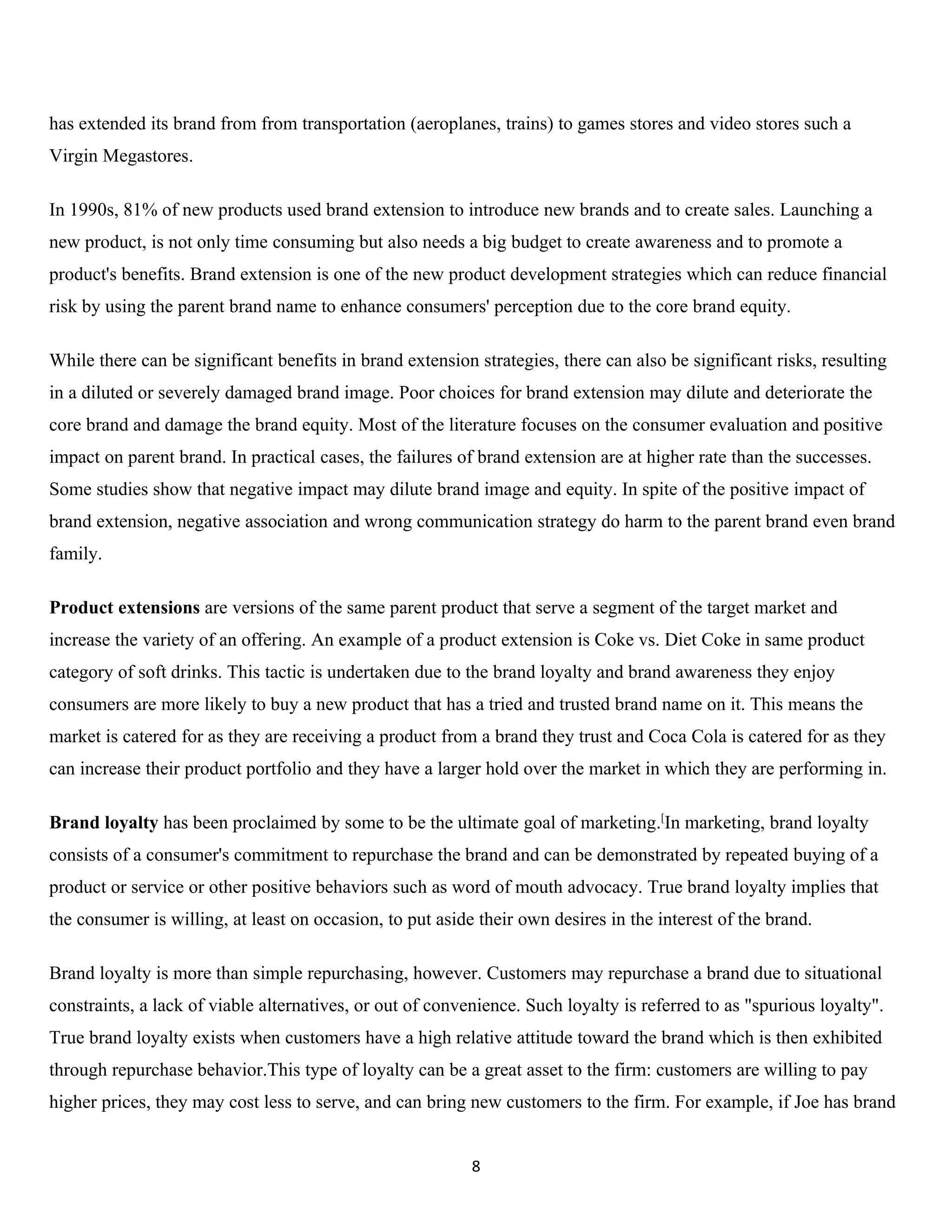 has extended its brand from from transportation (aeroplanes, trains) to games stores and video stores such a
Virgin Megastores.

In 1990s, 81% of new products used brand extension to introduce new brands and to create sales. Launching a
new product, is not only time consuming but also needs a big budget to create awareness and to promote a
product's benefits. Brand extension is one of the new product development strategies which can reduce financial
risk by using the parent brand name to enhance consumers' perception due to the core brand equity.

While there can be significant benefits in brand extension strategies, there can also be significant risks, resulting
in a diluted or severely damaged brand image. Poor choices for brand extension may dilute and deteriorate the
core brand and damage the brand equity. Most of the literature focuses on the consumer evaluation and positive
impact on parent brand. In practical cases, the failures of brand extension are at higher rate than the successes.
Some studies show that negative impact may dilute brand image and equity. In spite of the positive impact of
brand extension, negative association and wrong communication strategy do harm to the parent brand even brand
family.

Product extensions are versions of the same parent product that serve a segment of the target market and
increase the variety of an offering. An example of a product extension is Coke vs. Diet Coke in same product
category of soft drinks. This tactic is undertaken due to the brand loyalty and brand awareness they enjoy
consumers are more likely to buy a new product that has a tried and trusted brand name on it. This means the
market is catered for as they are receiving a product from a brand they trust and Coca Cola is catered for as they
can increase their product portfolio and they have a larger hold over the market in which they are performing in.

Brand loyalty has been proclaimed by some to be the ultimate goal of marketing.[In marketing, brand loyalty
consists of a consumer's commitment to repurchase the brand and can be demonstrated by repeated buying of a
product or service or other positive behaviors such as word of mouth advocacy. True brand loyalty implies that
the consumer is willing, at least on occasion, to put aside their own desires in the interest of the brand.

Brand loyalty is more than simple repurchasing, however. Customers may repurchase a brand due to situational
constraints, a lack of viable alternatives, or out of convenience. Such loyalty is referred to as "spurious loyalty".
True brand loyalty exists when customers have a high relative attitude toward the brand which is then exhibited
through repurchase behavior.This type of loyalty can be a great asset to the firm: customers are willing to pay
higher prices, they may cost less to serve, and can bring new customers to the firm. For example, if Joe has brand


                                                           8
 