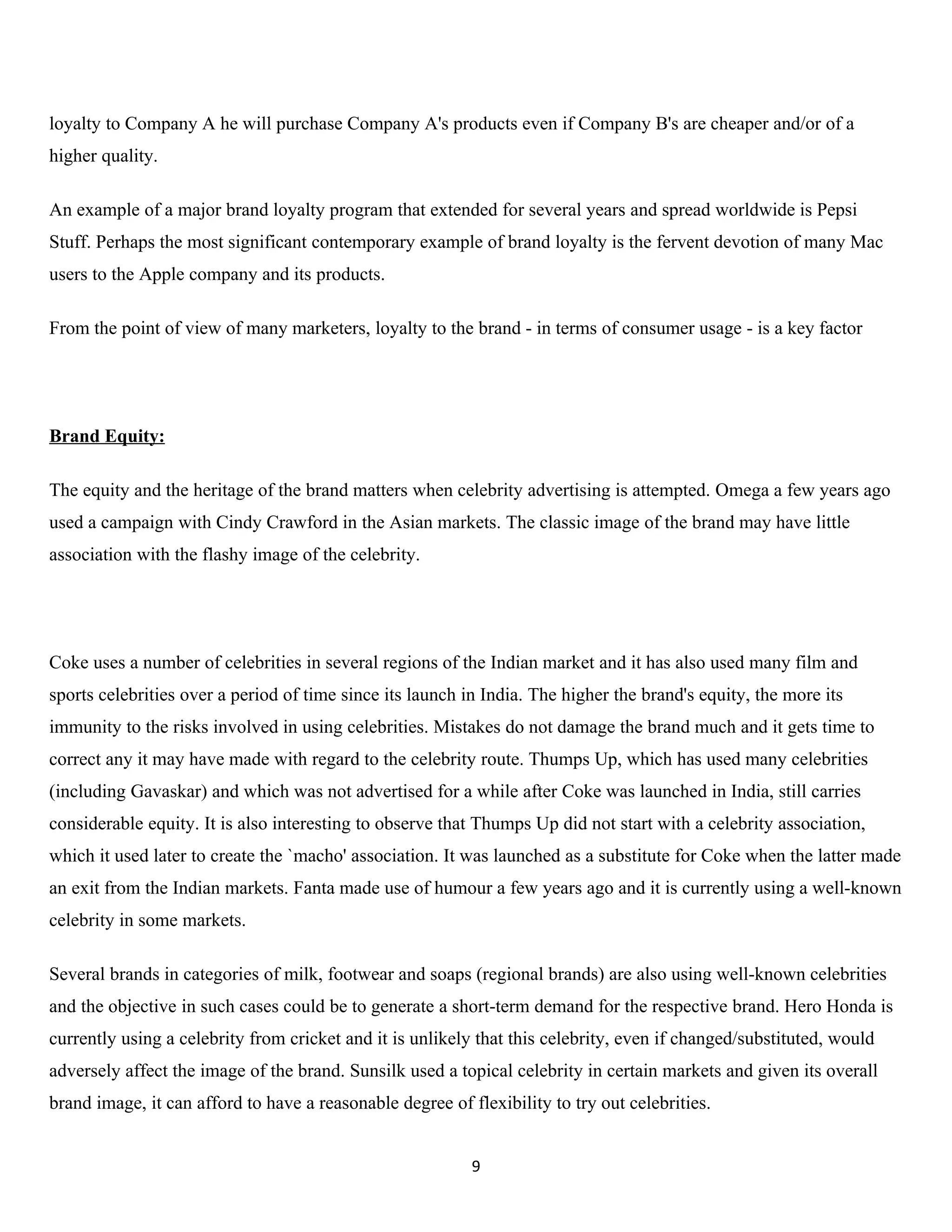 loyalty to Company A he will purchase Company A's products even if Company B's are cheaper and/or of a
higher quality.

An example of a major brand loyalty program that extended for several years and spread worldwide is Pepsi
Stuff. Perhaps the most significant contemporary example of brand loyalty is the fervent devotion of many Mac
users to the Apple company and its products.

From the point of view of many marketers, loyalty to the brand - in terms of consumer usage - is a key factor




Brand Equity:

The equity and the heritage of the brand matters when celebrity advertising is attempted. Omega a few years ago
used a campaign with Cindy Crawford in the Asian markets. The classic image of the brand may have little
association with the flashy image of the celebrity.




Coke uses a number of celebrities in several regions of the Indian market and it has also used many film and
sports celebrities over a period of time since its launch in India. The higher the brand's equity, the more its
immunity to the risks involved in using celebrities. Mistakes do not damage the brand much and it gets time to
correct any it may have made with regard to the celebrity route. Thumps Up, which has used many celebrities
(including Gavaskar) and which was not advertised for a while after Coke was launched in India, still carries
considerable equity. It is also interesting to observe that Thumps Up did not start with a celebrity association,
which it used later to create the `macho' association. It was launched as a substitute for Coke when the latter made
an exit from the Indian markets. Fanta made use of humour a few years ago and it is currently using a well-known
celebrity in some markets.

Several brands in categories of milk, footwear and soaps (regional brands) are also using well-known celebrities
and the objective in such cases could be to generate a short-term demand for the respective brand. Hero Honda is
currently using a celebrity from cricket and it is unlikely that this celebrity, even if changed/substituted, would
adversely affect the image of the brand. Sunsilk used a topical celebrity in certain markets and given its overall
brand image, it can afford to have a reasonable degree of flexibility to try out celebrities.


                                                           9
 