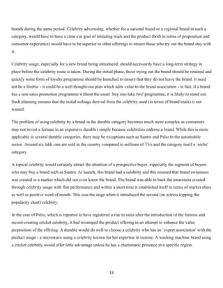 brands during the same period. Celebrity advertising, whether for a national brand or a regional brand in such a
category, would have to have a clear-cut goal of initiating trials and the product (both in terms of proposition and
consumer experience) would have to be superior to other offerings to ensure those who try out the brand stay with
it.

Celebrity usage, especially for a new brand being introduced, should necessarily have a long-term strategy in
place before the celebrity route is taken. During the initial phase, those trying out the brand should be retained and
quickly some form of loyalty programme should be launched to ensure that they do not leave the brand. It need
not be a freebie - it could be a well thought-out plan which adds value to the brand association - in fact, if a brand
has a non-sales promotion programme without the usual `buy one-take two' programme, it is likely to stand out.
Such planning ensures that the initial mileage derived from the celebrity used (in terms of brand trials) is not
wasted.

The problem of using celebrity by a brand in the durable category becomes much more complex as consumers
may not invest a fortune in an expensive durable) simply because celebrities endorse a brand. While this is more
applicable to several durable categories, there may be exceptions such as Santro and Palio in the automobile
sector. Around six lakh cars are sold in the country compared to millions of TVs and the category itself a `niche'
category.

A topical celebrity would certainly attract the attention of a prospective buyer, especially the segment of buyers
who may buy a brand such as Santro. At launch, this brand had a celebrity and this ensured that brand awareness
was created in a market which did not even know the brand. The brand was able to back the awareness created
through celebrity usage with fine performance and within a short time it established itself in terms of market share
as well as positive word of mouth. This was the stage when it introduced the second (an actress topping the
popularity chart) celebrity.

In the case of Palio, which is reported to have registered a rise in sales after the introduction of the famous and
record-creating cricket celebrity, it had revamped the product offering in an attempt to enhance the value
proposition of the offering. A durable would do well to choose a celebrity who has an `expert association' with the
product usage - a microwave using a celebrity known for her expertise in cuisine. A washing machine brand using
a cricket celebrity would offer little advantage unless he has a charismatic presence in a specific region.




                                                          12
 