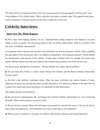 "We observed the way Kareena worked on her new onscreen persona to become popular with the youth," says
Vinay Nadkarni, CEO, Globus Stores. "She's a style diva who adds to a brand's value." The apparel brand claims
to have witnessed a 75 percent increase in sales since it signed her on last year.


Celebrity Interviews:
 Interview Mr. Rishi Kapoor

Q. Now a days while flipping channels, we see a Shahrukh Khan selling a laptop on one channel, or an aamir
selling a watch on another. The advertising market is full of Celebrity endorsements. What do you think of this
new trend of Celebrity endorsements?

A. Companies want to advertise their products and what better way than the electronic medium. When a celebrity
face gets added to the endorsement, there is an addition of tnyproducts. Not he glamour quotient . People identify
the advertisement easily because of the celebrity. It helps them in Brand recall. For example, the current most
popular Abhinav Bindra can be the next celebrity face to launch many products. He will be the new icon.

Not only an actor, sportsperson or politician.... but any celebrity now a days endorses products.

Q. Do you think that if there is a better match between the Celebrity and the Brand attributes, believability
becomes easier?

A. See this is the celebrity’s individual choice. There are many celebrities who endorse Brands of Gutka,
underwear etc that we are sure that they don’t use these themselves. So I think for a celebrity at the end of the day
it matters how much cash you are drawing in. It is absolutely an individual choice.

The celebrity become sthe destination.

Q. Sir, one of your contemporaries, Mr. Anil Kapoor has said that Celebrity endorsements are a way of cheating
the public. What would you like to comment on this?

A. We are not here to preach. Please tell Anil Kapoor to go preach in a church if he wants to. We are only here to
make things look glamourous. And what better way to do so other than us eof Celebrities?!

Q. When you go to a market as a consumer, do celebrity endorsements influence your buying behaviour?



                                                          15
 