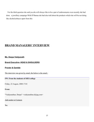 For the third question she said yes,she will always like to be a part of endorsements even recently she had
 done a jewellery campaign With D’Damas.she had also told about the products which she will be not doing
 like alcohol,tobacco apart from this




BRAND MANAGERS’ INTERVIEW



Ms. Deepa Vaidyanath

Brand Executive- HEAD & SHOULDERS

Procter & Gamble

The interview was given by email, the below is the email :

FW: From the students of SIES college

Friday, 22 August, 2008 17:01

From:

"Vaidyanathan, Deepa" <vaidyanathan.d@pg.com>

Add sender to Contacts

To:




                                                       17
 