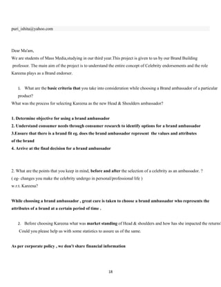 puri_ishita@yahoo.com




Dear Ma'am,
We are students of Mass Media,studying in our third year.This project is given to us by our Brand Building
professor. The main aim of the project is to understand the entire concept of Celebrity endorsements and the role
Kareena plays as a Brand endorser.


   1. What are the basic criteria that you take into consideration while choosing a Brand ambassador of a particular
   product?
What was the process for selecting Kareena as the new Head & Shoulders ambassador?


1. Determine objective for using a brand ambassador
2. Understand consumer needs through consumer research to identify options for a brand ambassador
3.Ensure that there is a brand fit eg. does the brand ambassador represent the values and attributes
of the brand
4. Arrive at the final decision for a brand ambassador




2. What are the points that you keep in mind, before and after the selection of a celebrity as an ambassador. ?
( eg- changes you make the celebrity undergo in personal/professional life )
w.r.t. Kareena?


While choosing a brand ambassador , great care is taken to choose a brand ambassador who represents the
attributes of a brand at a certain period of time .


   2. Before choosing Kareena what was market standing of Head & shoulders and how has she impacted the returns?
    Could you please help us with some statistics to assure us of the same.


As per corporate policy , we don't share financial information




                                                        18
 