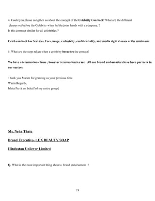 4. Could you please enligthen us about the concept of the Celebrity Contract? What are the different
clauses set before the Celebrity when he/she joins hands with a company. ?
Is this contract similar for all celebrities.?


Celeb contract has Services, Fees, usage, exclusivity, confidentiality, and media right clauses at the minimum.


5. What are the steps taken when a celebrity breaches the contact?


We have a termination clause , however termination is rare . All our brand ambassadors have been partners in
our success.


Thank you Ma'am for granting us your precious time.
Warm Regards,
Ishita Puri ( on behalf of my entire group)




Ms. Neha Thate

Brand Executive- LUX BEAUTY SOAP

Hindustan Unilever Limited



Q. What is the most important thing about a brand endorsement ?




                                                       19
 