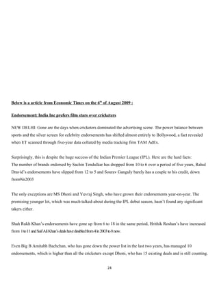 Below is a article from Economic Times on the 6th of August 2009 :

Endorsement: India Inc prefers film stars over cricketers

NEW DELHI: Gone are the days when cricketers dominated the advertising scene. The power balance between
sports and the silver screen for celebrity endorsements has shifted almost entirely to Bollywood, a fact revealed
when ET scanned through five-year data collated by media tracking firm TAM AdEx.


Surprisingly, this is despite the huge success of the Indian Premier League (IPL). Here are the hard facts:
The number of brands endorsed by Sachin Tendulkar has dropped from 10 to 6 over a period of five years, Rahul
Dravid’s endorsements have slipped from 12 to 5 and Sourav Ganguly barely has a couple to his credit, down
from9in2003


The only exceptions are MS Dhoni and Yuvraj Singh, who have grown their endorsements year-on-year. The
promising younger lot, which was much talked-about during the IPL debut season, hasn’t found any significant
takers either.


Shah Rukh Khan’s endorsements have gone up from 6 to 18 in the same period, Hrithik Roshan’s have increased
from 1 to 11 and Saif Ali Khan’s deals have doubled from 4 in 2003 to 8 now.


Even Big B Amitabh Bachchan, who has gone down the power list in the last two years, has managed 10
endorsements, which is higher than all the cricketers except Dhoni, who has 15 existing deals and is still counting.


                                                                  24
 