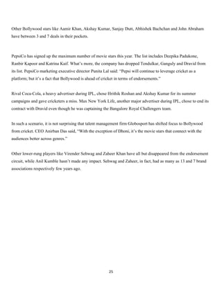 Other Bollywood stars like Aamir Khan, Akshay Kumar, Sanjay Dutt, Abhishek Bachchan and John Abraham
have between 3 and 7 deals in their pockets.



PepsiCo has signed up the maximum number of movie stars this year. The list includes Deepika Padukone,
Ranbir Kapoor and Katrina Kaif. What’s more, the company has dropped Tendulkar, Ganguly and Dravid from
its list. PepsiCo marketing executive director Punita Lal said: “Pepsi will continue to leverage cricket as a
platform; but it’s a fact that Bollywood is ahead of cricket in terms of endorsements.”


Rival Coca-Cola, a heavy advertiser during IPL, chose Hrithik Roshan and Akshay Kumar for its summer
campaigns and gave cricketers a miss. Max New York Life, another major advertiser during IPL, chose to end its
contract with Dravid even though he was captaining the Bangalore Royal Challengers team.


In such a scenario, it is not surprising that talent management firm Globosport has shifted focus to Bollywood
from cricket. CEO Anirban Das said, “With the exception of Dhoni, it’s the movie stars that connect with the
audiences better across genres.”


Other lower-rung players like Virender Sehwag and Zaheer Khan have all but disappeared from the endorsement
circuit, while Anil Kumble hasn’t made any impact. Sehwag and Zaheer, in fact, had as many as 13 and 7 brand
associations respectively few years ago.




                                                         25
 