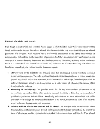 Essentials of celebrity endorsements

Even though to an observer it may seem that Nike’s success is totally based on Tiger Wood’s association with the
brand, nothing can be far from the truth. As a brand, Nike has established a very strong brand identity and a brand
personality over the years. What Nike did was to use celebrity endorsement as one of the main channels of
communicating its brand to a highly focused set of customers. So, Nike’s association with Tiger Woods was one
of the parts of an entire branding process that Nike has been practicing consistently. Contrary to this, most of the
brands in Asia that have used celebrity endorsements have used it as the main brand building tool. Before any
brand signs on a celebrity, they should consider three main aspects.

   •   Attractiveness of the celebrity: This principle states that an attractive endorser will have a positive
       impact on the endorsement. The endorser should be attractive to the target audience in certain aspects like
       physical appearance, intellectual capabilities, athletic competence, and lifestyle. It has been proved that an
       endorser that appears attractive as defined above has a grater chance of enhancing the memory of the
       brand that he/she endorses.
   •   Credibility of the celebrity: This principle states that for any brand-celebrity collaboration to be
       successful, the personal credibility of the celebrity is crucial. Credibility is defined here as the celebrities’
       perceived expertise and trustworthiness. As celebrity endorsements act as an external cue that enable
       consumers to sift through the tremendous brand clutter in the market, the credibility factor of the celebrity
       greatly influences the acceptance with consumers.
   •   Meaning transfer between the celebrity and the brand: This principle states that the success of the
       brand-celebrity collaboration heavily depends on the compatibility between the brand and the celebrity in
       terms of identity, personality, positioning in the market vis-à-vis competitors, and lifestyle. When a brand



                                                          26
 