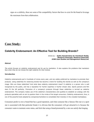 signs on a celebrity, these are some of the compatibility factors that have to exist for the brand to leverage
       the maximum from that collaboration.




Case Study:

Celebrity Endorsement: An Effective Tool for Building Brands?
                                                               Article by - Sadhu Ramakrishna & A Santhosh Reddy,
                                                                             Research Associate, Research Associate,
                                                                     ICMR Case Studies and Management Resources.

Abstract

The article focuses on celebrity endorsement and its use by marketers. It also explains the problems that marketers
face when they do not choose the right celebrity for their brands.


Introduction

Celebrity endorsements pull in hundreds of crores every year, and are widely preferred by marketers to promote their
products. Using celebrities for endorsing brands has become a trend for building the brands as well as the company's
image. Who are these celebrities? And what does celebrity endorsement mean? A celebrity is a person who is well
recognized by the public, and has a reputation for his/her expertise in his/her chosen silos. Sports persons and film
stars fit the bill perfectly. Promotion of a company's products through these celebrities is termed as celebrity
endorsement. The company makes use of the celebrity's characteristics and qualities to establish an analogy with the
products specialties with an aim to position them in the minds of the target consumers. Celebrity endorsement, thus, is
one of the powerful tools adopted by companies/marketers to consolidate their brand(s) in the crowded marketplace.


Consumers prefer to own a brand that has a good reputation, and when someone like a famous film star or a sport
star is associated with that particular brand, it is obvious that the consumers will get attracted to it, because the
consumer wants to maintain some status, and feels that using a brand promoted by a star can satisfy that longing.


                                                          27
 