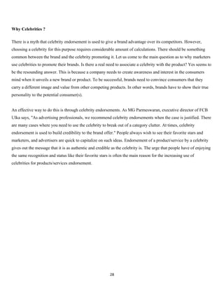Why Celebrities ?

There is a myth that celebrity endorsement is used to give a brand advantage over its competitors. However,
choosing a celebrity for this purpose requires considerable amount of calculations. There should be something
common between the brand and the celebrity promoting it. Let us come to the main question as to why marketers
use celebrities to promote their brands. Is there a real need to associate a celebrity with the product? Yes seems to
be the resounding answer. This is because a company needs to create awareness and interest in the consumers
mind when it unveils a new brand or product. To be successful, brands need to convince consumers that they
carry a different image and value from other competing products. In other words, brands have to show their true
personality to the potential consumer(s).


An effective way to do this is through celebrity endorsements. As MG Parmeswaran, executive director of FCB
Ulka says, "As advertising professionals, we recommend celebrity endorsements when the case is justified. There
are many cases where you need to use the celebrity to break out of a category clutter. At times, celebrity
endorsement is used to build credibility to the brand offer." People always wish to see their favorite stars and
marketers, and advertisers are quick to capitalize on such ideas. Endorsement of a product/service by a celebrity
gives out the message that it is as authentic and credible as the celebrity is. The urge that people have of enjoying
the same recognition and status like their favorite stars is often the main reason for the increasing use of
celebrities for products/services endorsement.




                                                          28
 