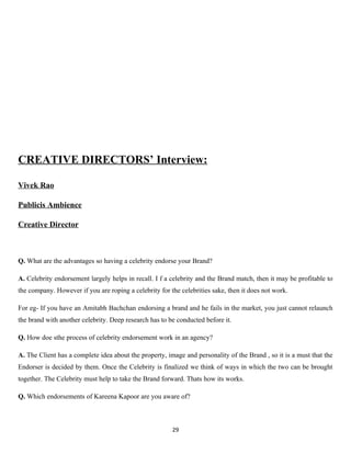 CREATIVE DIRECTORS’ Interview:

Vivek Rao

Publicis Ambience

Creative Director



Q. What are the advantages so having a celebrity endorse your Brand?

A. Celebrity endorsement largely helps in recall. I f a celebrity and the Brand match, then it may be profitable to
the company. However if you are roping a celebrity for the celebrities sake, then it does not work.

For eg- If you have an Amitabh Bachchan endorsing a brand and he fails in the market, you just cannot relaunch
the brand with another celebrity. Deep research has to be conducted before it.

Q. How doe sthe process of celebrity endorsement work in an agency?

A. The Client has a complete idea about the property, image and personality of the Brand , so it is a must that the
Endorser is decided by them. Once the Celebrity is finalized we think of ways in which the two can be brought
together. The Celebrity must help to take the Brand forward. Thats how its works.

Q. Which endorsements of Kareena Kapoor are you aware of?



                                                        29
 