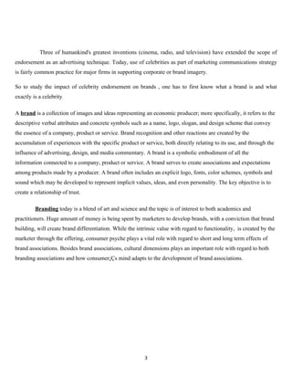 Three of humankind's greatest inventions (cinema, radio, and television) have extended the scope of
endorsement as an advertising technique. Today, use of celebrities as part of marketing communications strategy
is fairly common practice for major firms in supporting corporate or brand imagery.

So to study the impact of celebrity endorsement on brands , one has to first know what a brand is and what
exactly is a celebrity

A brand is a collection of images and ideas representing an economic producer; more specifically, it refers to the
descriptive verbal attributes and concrete symbols such as a name, logo, slogan, and design scheme that convey
the essence of a company, product or service. Brand recognition and other reactions are created by the
accumulation of experiences with the specific product or service, both directly relating to its use, and through the
influence of advertising, design, and media commentary. A brand is a symbolic embodiment of all the
information connected to a company, product or service. A brand serves to create associations and expectations
among products made by a producer. A brand often includes an explicit logo, fonts, color schemes, symbols and
sound which may be developed to represent implicit values, ideas, and even personality. The key objective is to
create a relationship of trust.

         Branding today is a blend of art and science and the topic is of interest to both academics and
practitioners. Huge amount of money is being spent by marketers to develop brands, with a conviction that brand
building, will create brand differentiation. While the intrinsic value with regard to functionality, is created by the
marketer through the offering, consumer psyche plays a vital role with regard to short and long term effects of
brand associations. Besides brand associations, cultural dimensions plays an important role with regard to both
branding associations and how consumer¡Çs mind adapts to the development of brand associations.




                                                          3
 