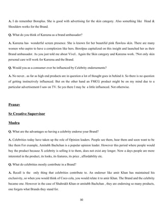 A. I do remember Boroplus. She is good with advertising for the skin category. Also something like Head &
Shoulders works for the Brand.

Q. What do you think of Kareena as a brand ambassador?

A. Kareena has wonderful screen presence. She is known for her beautiful pink flawless skin. There are many
women who aspire to have a complexion like hers. Borolpus capitalized on this insight and launched her as their
Brand ambassador. As you just told me about Vivel.. Again the Skin category and Kareena work. ?Not only skin
personal care will work for Kareena and the Brand.

Q. Would you as a consumer ever be influenced by Celebrity endorsements?

A. No never.. as far as high end products are in question a lot of thought goes in behind it. So there is no question
of getting instinctively influenced. But on the other hand an FMCG product might be on my mind due to a
particular advertisement I saw on TV. So yes there I may be a little influenced. Not otherwise.




Pranav

Sr Creative Supervisor

Mudra

Q. What are the advantages so having a celebrity endorse your Brand?

A. Celebrities today have taken up the role of Opinion leaders. People see them, hear them and soon want to be
like them For example, Amitabh Bachchan is a popular opinion leader. However this period where people would
buy the product because X celebrity is selling it to them, does not exist any longer. Now a days people are more
interested in the product, its looks, its features, its price , affordability etc.

Q. What do celebrities mostly contribute in a Brand?

A. Recall is the only thing that celebrities contribute to. An endorser like amir Khan has maintained his
exclusivity, so when you would think of Coco cola, you would relate it to amir Khan. The Brand and the celebrity
became one. However in the case of Shahrukh Khan or amitabh Bachchan , they are endorsing so many products,
one forgets what Brands they stand for.


                                                              30
 