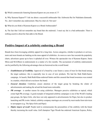Q. Which commercials featuring Kareena Kapoor are you aware of..??

A. Why Kareena Kapoor??! Ask me about a successful ambassador like Aishwaria Rai for Nakshatra diamonds.
No.. don’t remember any endorsement. May be a hair oil. Not sure!

Q. What do you think of Kareena Kapoor as a Brand Ambasssador?

A. The fact that I did not remember any brand that she endorsed.. I must say she is a bad ambassador. There is
nothing assertive about her that adds to the Brand.




Positive Impact of a celebrity endorsing a Brand

Brands have been leveraging celebrity appeal for a long time. Across categories, whether in products or services,
more and more brands are banking on the mass appeal of celebrities. As soon as a new face ascends the popularity
charts, advertisers queue up to have it splashed all over. Witness the spectacular rise of Kareena Kapoor, Sania
Mirza and M.S.Dhoni in endorsements in a matter of a few months. The accruement of celebrity endorsements
can be justified by the following advantages that are bestowed on the overall brand:

   •   Establishment of Credibility: Approval of a brand by a star fosters a sense of trust for that brand among
       the target audience- this is especially true in case of new products. We had the Shah Rukh-Santro
       campaign. At launch, Shah Rukh Khan endorsed Santro and this ensured that brand awareness was created
       in a market, which did not even know the brand.
   •   Ensured Attention: Celebrities ensure attention of the target group by breaking the clutter of
       advertisements and making the ad and the brand more noticeable.
   •   PR coverage : is another reason for using celebrities. Managers perceive celebrities as topical, which
       create high PR coverage. A good example of integrated celebrity campaigns is one of the World’s leading
       pop groups, the Spice Girls, who have not only appeared in advertisements for Pepsi, but also in product
       launching and PR events. Indeed, celebrity-company marriages are covered by most media from television
       to newspapers (e.g. The Spice Girls and Pepsi)
   •   Higher degree of recall: People tend to commensurate the personalities of the celebrity with the brand
       thereby increasing the recall value. Golf champion Tiger Woods has endorsed American Express, Rolex,



                                                         31
 