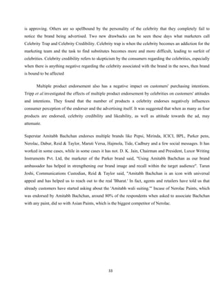is approving. Others are so spellbound by the personality of the celebrity that they completely fail to
notice the brand being advertised. Two new drawbacks can be seen these days what marketers call
Celebrity Trap and Celebrity Credibility. Celebrity trap is when the celebrity becomes an addiction for the
marketing team and the task to find substitutes becomes more and more difficult, leading to surfeit of
celebrities. Celebrity credibility refers to skepticism by the consumers regarding the celebrities, especially
when there is anything negative regarding the celebrity associated with the brand in the news, then brand
is bound to be affected

       Multiple product endorsement also has a negative impact on customers' purchasing intentions.
Tripp et al.investigated the effects of multiple product endorsement by celebrities on customers' attitudes
and intentions. They found that the number of products a celebrity endorses negatively influences
consumer perception of the endorser and the advertising itself. It was suggested that when as many as four
products are endorsed, celebrity credibility and likeability, as well as attitude towards the ad, may
attenuate.

Superstar Amitabh Bachchan endorses multiple brands like Pepsi, Mirinda, ICICI, BPL, Parker pens,
Nerolac, Dabur, Reid & Taylor, Maruti Versa, Hajmola, Tide, Cadbury and a few social messages. It has
worked in some cases, while in some cases it has not. D. K. Jain, Chairman and President, Luxor Writing
Instruments Pvt. Ltd, the marketer of the Parker brand said, "Using Amitabh Bachchan as our brand
ambassador has helped in strengthening our brand image and recall within the target audience". Tarun
Joshi, Communications Custodian, Reid & Taylor said, "Amitabh Bachchan is an icon with universal
appeal and has helped us to reach out to the real 'Bharat.' In fact, agents and retailers have told us that
already customers have started asking about the 'Amitabh wali suiting.'" Incase of Nerolac Paints, which
was endorsed by Amitabh Bachchan, around 80% of the respondents when asked to associate Bachchan
with any paint, did so with Asian Paints, which is the biggest competitor of Nerolac.




                                                 33
 