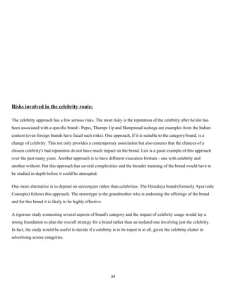 Risks involved in the celebrity route:

The celebrity approach has a few serious risks. The most risky is the reputation of the celebrity after he/she has
been associated with a specific brand - Pepsi, Thumps Up and Hampstead suitings are examples from the Indian
context (even foreign brands have faced such risks). One approach, if it is suitable to the category/brand, is a
change of celebrity. This not only provides a contemporary association but also ensures that the chances of a
chosen celebrity's bad reputation do not have much impact on the brand. Lux is a good example of this approach
over the past many years. Another approach is to have different execution formats - one with celebrity and
another without. But this approach has several complexities and the broader meaning of the brand would have to
be studied in-depth before it could be attempted.

One more alternative is to depend on stereotypes rather than celebrities. The Himalaya brand (formerly Ayurvedic
Concepts) follows this approach. The stereotype is the grandmother who is endorsing the offerings of the brand
and for this brand it is likely to be highly effective.

A rigorous study connecting several aspects of brand's category and the impact of celebrity usage would lay a
strong foundation to plan the overall strategy for a brand rather than an isolated one involving just the celebrity.
In fact, the study would be useful to decide if a celebrity is to be roped in at all, given the celebrity clutter in
advertising across categories.




                                                            34
 