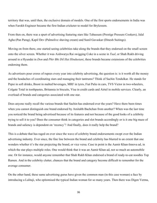 territory that was, until then, the exclusive domain of models. One of the first sports endorsements in India was
when Farokh Engineer became the first Indian cricketer to model for Brylcreem.

From then on, there was a spurt of advertising featuring stars like Tabassum (Prestige Pressure Cookers), Jalal
Agha (Pan Parag), Kapil Dev (Palmolive shaving cream) and Sunil Gavaskar (Dinesh Suitings).

Moving on from there, one started seeing celebrities take along the brands that they endorsed on the small screen
onto the silver screen. Whether it was Aishwarya Rai swigging Coke in a scene in Taal, or Shah Rukh driving
around in a Hyundai in Don and Phir Bhi Dil Hai Hindustani, these brands became extensions of the celebrities
endorsing them.

As advertisers pour crores of rupees every year into celebrity advertising, the question is: is it worth all the money
and the headaches of coordinating stars and managing their tantrums? Think of Sachin Tendulkar. He stands for
Pepsi in soft drinks, Boost in malted beverages, MRF in tyres, Fiat Palio in cars, TVS Victor in two-wheelers,
Colgate Total in toothpastes, Britannia in biscuits, Visa in credit cards and Airtel in mobile services. Clearly, an
overload of brands and categories associated with one star.

Does anyone really recall the various brands that Sachin has endorsed over the years? Have there been times
when you cannot distinguish one brand endorsed by Amitabh Bachchan from another? When was the last time
you noticed the brand being advertised because of its features and not because of the good looks of a celebrity
trying to sell it to you? Does the consumer think in categories and slot brands accordingly or is it one big maze of
brands and saliency is dependent on ‘recency’? And finally, does it really help the brand?

This is a debate that has raged on ever since the wave of celebrity brand endorsements swept over the Indian
advertising industry. Ever since, the fine line between the brand and celebrity has blurred to an extent that one
wonders whether it’s the star projecting the brand, or vice versa. Case in point is the Aamir Khan-Innova ad, in
which the star plays multiple roles. One would think that it was an Aamir Khan ad, not so much an automobile
one. Or for instance, would anyone remember that Shah Rukh Khan endorsed a brand of ready-to-eat noodles Top
Ramen. And in the celebrity clutter, chances that the brand and category become difficult to remember for the
average consumer.

On the other hand, these same advertising gurus have given the common man (in this case woman) a face by
introducing a Lalitaji, who epitomised the typical Indian woman for so many years. Then there was Digen Verma,


                                                          36
 