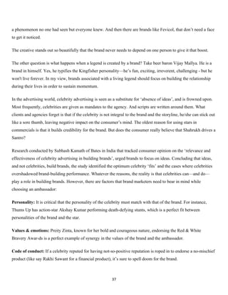 a phenomenon no one had seen but everyone knew. And then there are brands like Fevicol, that don’t need a face
to get it noticed.

The creative stands out so beautifully that the brand never needs to depend on one person to give it that boost.

The other question is what happens when a legend is created by a brand? Take beer baron Vijay Mallya. He is a
brand in himself. Yes, he typifies the Kingfisher personality—he’s fun, exciting, irreverent, challenging - but he
won't live forever. In my view, brands associated with a living legend should focus on building the relationship
during their lives in order to sustain momentum.

In the advertising world, celebrity advertising is seen as a substitute for ‘absence of ideas’, and is frowned upon.
Most frequently, celebrities are given as mandates to the agency. And scripts are written around them. What
clients and agencies forget is that if the celebrity is not integral to the brand and the storyline, he/she can stick out
like a sore thumb, leaving negative impact on the consumer’s mind. The oldest reason for using stars in
commercials is that it builds credibility for the brand. But does the consumer really believe that Shahrukh drives a
Santro?

Research conducted by Subhash Kamath of Bates in India that tracked consumer opinion on the ‘relevance and
effectiveness of celebrity advertising in building brands’, urged brands to focus on ideas. Concluding that ideas,
and not celebrities, build brands, the study identified the optimum celebrity ‘fits’ and the cases where celebrities
overshadowed brand-building performance. Whatever the reasons, the reality is that celebrities can—and do—
play a role in building brands. However, there are factors that brand marketers need to bear in mind while
choosing an ambassador:

Personality: It is critical that the personality of the celebrity must match with that of the brand. For instance,
Thums Up has action-star Akshay Kumar performing death-defying stunts, which is a perfect fit between
personalities of the brand and the star.

Values & emotions: Preity Zinta, known for her bold and courageous nature, endorsing the Red & White
Bravery Awar-ds is a perfect example of synergy in the values of the brand and the ambassador.

Code of conduct: If a celebrity reputed for having not-so-positive reputation is roped in to endorse a no-mischief
product (like say Rakhi Sawant for a financial product), it’s sure to spell doom for the brand.



                                                           37
 