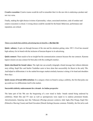 Creative execution: Creative teams would do well to remember that it is the star who is endorsing a product and
not vice versa.

Finally, making the right choices in terms of personality, values, associated emotions, code of conduct and
creative execution is critical. A wrong choice could be suicidal for the brand. Behaviour, performance and
reputation, are critical.




There is no doubt that celebrity advertising has its benefits -- the four Qs:

Quick saliency: It gets cut through because of the star and his attention getting value. ITC’s Vivel has ensured
high saliency for its brand with the inclusion of kareena Kapoor in its advertising.

Quick connect: There needs to be no insight but the communication connects because the star connects. Kareena
kapoor ensures an easy connect for boro plus with the youth(girls mainly) .

Quick shorthand for brand values: The right star can actually telegraph a brand message fast without elaborate
story telling. Kapil Dev and Sachin Tendulkar seem to have done that successfully for Boost in the early '90s.
And helped to differentiate it in the malted beverages market.similarly kareena is doing it for head and shoulders
these days .

Quick means of brand differentiation: In a category where no brand is using a celebrity, the first that picks one
up could use it to differentiate itself in the market.

Successful celebrity endorsements for a brand- An Indian perspective

The latter part of the '80s saw the burgeoning of a new trend in India– brands started being endorsed by
celebrities. Hindi film and TV stars as well as sportspersons were roped in to endorse prominent brands.
Advertisements, featuring stars like Tabassum (Prestige pressure cookers), Jalal Agha (Pan Parag), Kapil Dev
(Palmolive Shaving Cream) and Sunil Gavaskar (Dinesh Suitings) became common. Probably, the first ad to cash




                                                          38
 