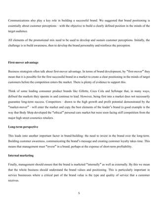 Communications also play a key role in building a successful brand. We suggested that brand positioning is
essentially about customer perceptions – with the objective to build a clearly defined position in the minds of the
target audience.

All elements of the promotional mix need to be used to develop and sustain customer perceptions. Initially, the
challenge is to build awareness, then to develop the brand personality and reinforce the perception.




First-mover advantage

Business strategists often talk about first-mover advantage. In terms of brand development, by “first-mover” they
mean that it is possible for the first successful brand in a market to create a clear positioning in the minds of target
customers before the competition enters the market. There is plenty of evidence to support this.

Think of some leading consumer product brands like Gillette, Coca Cola and Sellotape that, in many ways,
defined the markets they operate in and continue to lead. However, being first into a market does not necessarily
guarantee long-term success. Competitors – drawn to the high growth and profit potential demonstrated by the
“market-mover” – will enter the market and copy the best elements of the leader’s brand (a good example is the
way that Body Shop developed the “ethical” personal care market but were soon facing stiff competition from the
major high street cosmetics retailers.

Long-term perspective

This leads onto another important factor in brand-building: the need to invest in the brand over the long-term.
Building customer awareness, communicating the brand’s message and creating customer loyalty takes time. This
means that management must “invest” in a brand, perhaps at the expense of short-term profitability.

Internal marketing

Finally, management should ensure that the brand is marketed “internally” as well as externally. By this we mean
that the whole business should understand the brand values and positioning. This is particularly important in
service businesses where a critical part of the brand value is the type and quality of service that a customer
receives.



                                                           5
 