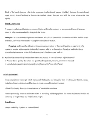 Think of the brands that you value in the restaurant, hotel and retail sectors. It is likely that your favourite brands
   invest heavily in staff training so that the face-to-face contact that you have with the brand helps secure your
   loyalty.

   Brand Awareness :

   A gauge of marketing effectiveness measured by the ability of a customer to recognize and/or recall a name,
   image or other mark associated with a particular brand.

   Examples: In today's most competitive atmosphere, it is critical for retailers to maintain and build on their brand
   awareness, as well as reinforce the value proposition of their market.

         Perceived quality can be defined as the customer's perception of the overall quality or superiority of a
   product or service with respect to its intended purpose, relative to alternatives. Perceived quality is, first, a
   perception by customers. It thus differs from several related concepts, such as:

a) Actual or objective quality: the extent to which the product or service delivers superior service
   b) Product-based quality: the nature and quantity of ingredients, features, or services included
   c) Manufacturing quality: conformance to specification, the "zero defect" goal




 Brand personality

   It is a comprehensive concept, which includes all the tangible and intangible traits of a brand, say beliefs, values,
   prejudices, features, interests, and heritage. A brand personality makes it unique.

   • Brand Personality describes brands in terms of human characteristics.

   • Brand personality is seen as a valuable factor in increasing brand engagement and brand attachment, in much the
   same way as people relate and bind to other people.

   Brand Image

   Images evoked by exposure to a named brand


                                                               6
 