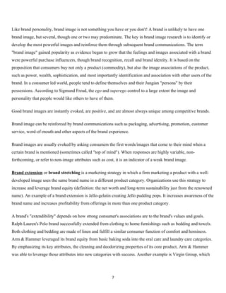 Like brand personality, brand image is not something you have or you don't! A brand is unlikely to have one
brand image, but several, though one or two may predominate. The key in brand image research is to identify or
develop the most powerful images and reinforce them through subsequent brand communications. The term
"brand image" gained popularity as evidence began to grow that the feelings and images associated with a brand
were powerful purchase influencers, though brand recognition, recall and brand identity. It is based on the
proposition that consumers buy not only a product (commodity), but also the image associations of the product,
such as power, wealth, sophistication, and most importantly identification and association with other users of the
brand. In a consumer led world, people tend to define themselves and their Jungian "persona" by their
possessions. According to Sigmund Freud, the ego and superego control to a large extent the image and
personality that people would like others to have of them.

Good brand images are instantly evoked, are positive, and are almost always unique among competitive brands.

Brand image can be reinforced by brand communications such as packaging, advertising, promotion, customer
service, word-of-mouth and other aspects of the brand experience.

Brand images are usually evoked by asking consumers the first words/images that come to their mind when a
certain brand is mentioned (sometimes called "top of mind"). When responses are highly variable, non-
forthcoming, or refer to non-image attributes such as cost, it is an indicator of a weak brand image.

Brand extension or brand stretching is a marketing strategy in which a firm marketing a product with a well-
developed image uses the same brand name in a different product category. Organizations use this strategy to
increase and leverage brand equity (definition: the net worth and long-term sustainability just from the renowned
name). An example of a brand extension is Jello-gelatin creating Jello pudding pops. It increases awareness of the
brand name and increases profitability from offerings in more than one product category.

A brand's "extendibility" depends on how strong consumer's associations are to the brand's values and goals.
Ralph Lauren's Polo brand successfully extended from clothing to home furnishings such as bedding and towels.
Both clothing and bedding are made of linen and fulfill a similar consumer function of comfort and hominess.
Arm & Hammer leveraged its brand equity from basic baking soda into the oral care and laundry care categories.
By emphasizing its key attributes, the cleaning and deodorizing properties of its core product, Arm & Hammer
was able to leverage those attributes into new categories with success. Another example is Virgin Group, which




                                                         7
 