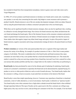 has extended its brand from from transportation (aeroplanes, trains) to games stores and video stores such a
Virgin Megastores.

In 1990s, 81% of new products used brand extension to introduce new brands and to create sales. Launching a
new product, is not only time consuming but also needs a big budget to create awareness and to promote a
product's benefits. Brand extension is one of the new product development strategies which can reduce financial
risk by using the parent brand name to enhance consumers' perception due to the core brand equity.

While there can be significant benefits in brand extension strategies, there can also be significant risks, resulting
in a diluted or severely damaged brand image. Poor choices for brand extension may dilute and deteriorate the
core brand and damage the brand equity. Most of the literature focuses on the consumer evaluation and positive
impact on parent brand. In practical cases, the failures of brand extension are at higher rate than the successes.
Some studies show that negative impact may dilute brand image and equity. In spite of the positive impact of
brand extension, negative association and wrong communication strategy do harm to the parent brand even brand
family.

Product extensions are versions of the same parent product that serve a segment of the target market and
increase the variety of an offering. An example of a product extension is Coke vs. Diet Coke in same product
category of soft drinks. This tactic is undertaken due to the brand loyalty and brand awareness they enjoy
consumers are more likely to buy a new product that has a tried and trusted brand name on it. This means the
market is catered for as they are receiving a product from a brand they trust and Coca Cola is catered for as they
can increase their product portfolio and they have a larger hold over the market in which they are performing in.

Brand loyalty has been proclaimed by some to be the ultimate goal of marketing.[In marketing, brand loyalty
consists of a consumer's commitment to repurchase the brand and can be demonstrated by repeated buying of a
product or service or other positive behaviors such as word of mouth advocacy. True brand loyalty implies that
the consumer is willing, at least on occasion, to put aside their own desires in the interest of the brand.

Brand loyalty is more than simple repurchasing, however. Customers may repurchase a brand due to situational
constraints, a lack of viable alternatives, or out of convenience. Such loyalty is referred to as "spurious loyalty".
True brand loyalty exists when customers have a high relative attitude toward the brand which is then exhibited
through repurchase behavior.This type of loyalty can be a great asset to the firm: customers are willing to pay
higher prices, they may cost less to serve, and can bring new customers to the firm. For example, if Joe has brand


                                                           8
 