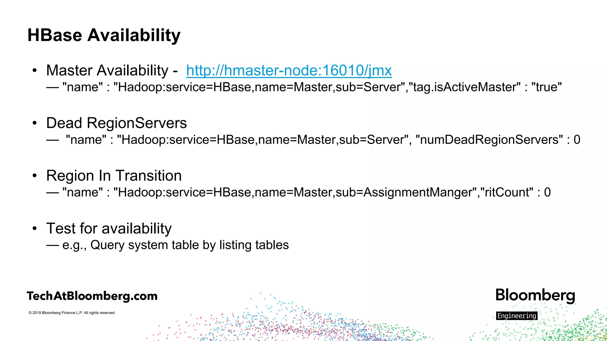 © 2019 Bloomberg Finance L.P. All rights reserved.
HBase Availability
• Master Availability - http://hmaster-node:16010/jmx
— "name" : "Hadoop:service=HBase,name=Master,sub=Server","tag.isActiveMaster" : "true"
• Dead RegionServers
— "name" : "Hadoop:service=HBase,name=Master,sub=Server", "numDeadRegionServers" : 0
• Region In Transition
— "name" : "Hadoop:service=HBase,name=Master,sub=AssignmentManger","ritCount" : 0
• Test for availability
— e.g., Query system table by listing tables
 