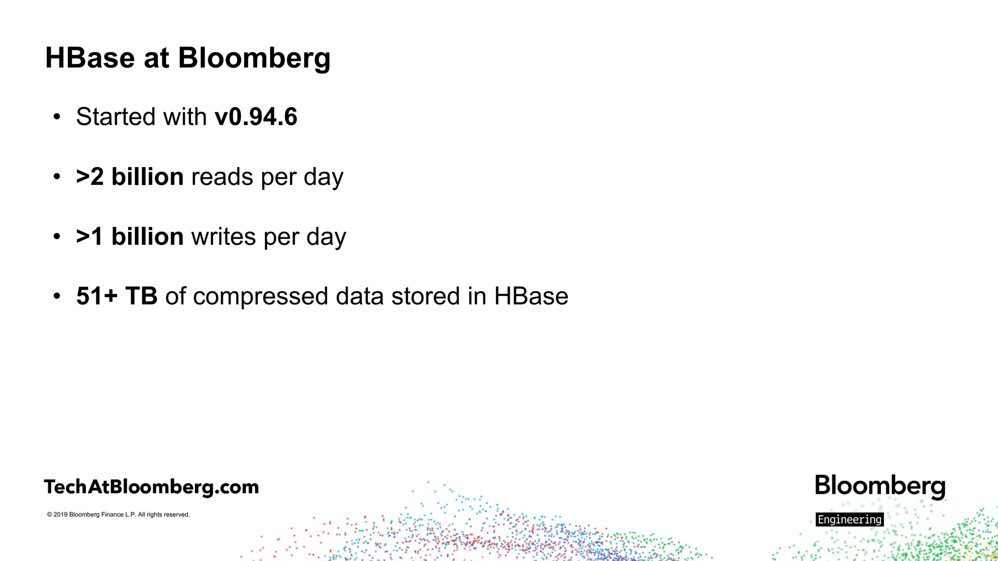 © 2019 Bloomberg Finance L.P. All rights reserved.
HBase at Bloomberg
• Started with v0.94.6
• >2 billion reads per day
• >1 billion writes per day
• 51+ TB of compressed data stored in HBase
 