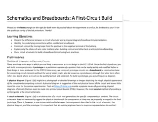 Schematics and Breadboards: A First-Circuit Build
Please use the Notes margin on the right for both notes to yourself about the experiment as well as for feedback to your TA on
the quality or clarity of the lab procedure. Thanks!
Learning Objectives
• Discern the difference between a circuit schematic and a physical diagram/breadboard implementation.
• Identify the underlying connections within a solderless breadboard.
• Construct a circuit by tracing loops from the positive to the negative terminal of the battery.
• Explain why the choice of wire color matters when building a circuit and other best practices in breadboarding.
• Use a circuit schematic to build a breadboard circuit using best practices.
Preliminaries
The Role of Schematics in Electronic Circuits
There are three main ways in which you are likely to encounter a circuit design in the ECE110 lab. Since this lab is hands-on, you
will build prototype circuits. A prototype is a preliminary version of a product that can be easily tested and modified before a
final design is mass produced. In the ECE110 laboratory, we construct prototype circuits on a breadboard (a construction base
for connecting circuit elements without the use of solder; might also be known as a protoboard, although this latter term often
refers to a board where a circuit can be quickly laid out and soldered). To build a prototype, you would require a diagram.
A physical diagram (Figure 1 (b)) might be a photograph or detailed drawings or images depicting the rough physical appearance
of the components comprising a circuit. A physical diagram is suggestive of the real physical layout of the circuit and leaves little
room for error for the novice experimenter. Tools at https://fritzing.org provide a popular means of generating physical
diagrams of circuits that can even be made into printed circuit boards (PCBs). However, the most-concise method of providing a
written guide is the circuit schematic.
A circuit schematic (Figure 1 (a)) is an abstraction of a circuit that generalizes the specific components as symbols. The circuit
schematic does not necessarily suggest the physical locations of the components as they may be physically arranged in the final
prototype. There is, however, a one-to-one relationship between the components described in the circuit schematic, the
physical diagram, and the prototype. It is important that an aspiring engineer learn to map one representation to another!
 