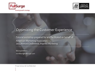 Proprietary & Conﬁden0al
brand	growth	strategy	
Optimizing	the	Customer	Experience	
	
Tutorial	workshop	prepared	for	and	facilitated	on	behalf	of:	
American	Marketing	Association	
2014	Annual	Conference,	Inspired	Marketing	
	
Michael	Million	
mmillion@fullsurge.com	
	
	
	
 