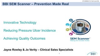 1
OTH-SEM200-0110, Rev B (Jun-2016)
BBI SEM Scanner – Prevention Made Real
Jayne Rowley & Jo Verity – Clinical Sales Specialists
Innovative Technology
Reducing Pressure Ulcer Incidence
Achieving Quality Outcomes
 