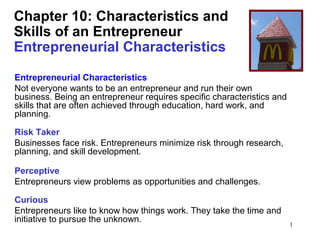 Chapter 10: Characteristics and
Skills of an Entrepreneur
Entrepreneurial Characteristics
Entrepreneurial Characteristics
Not everyone wants to be an entrepreneur and run their own
business. Being an entrepreneur requires specific characteristics and
skills that are often achieved through education, hard work, and
planning.
Risk Taker
Businesses face risk. Entrepreneurs minimize risk through research,
planning, and skill development.
Perceptive
Entrepreneurs view problems as opportunities and challenges.
Curious
Entrepreneurs like to know how things work. They take the time and
initiative to pursue the unknown.

1

 