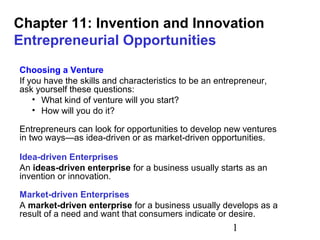 Chapter 11: Invention and Innovation
Entrepreneurial Opportunities
Choosing a Venture
If you have the skills and characteristics to be an entrepreneur,
ask yourself these questions:
• What kind of venture will you start?
• How will you do it?
Entrepreneurs can look for opportunities to develop new ventures
in two ways—as idea-driven or as market-driven opportunities.
Idea-driven Enterprises
An ideas-driven enterprise for a business usually starts as an
invention or innovation.
Market-driven Enterprises
A market-driven enterprise for a business usually develops as a
result of a need and want that consumers indicate or desire.

1

 