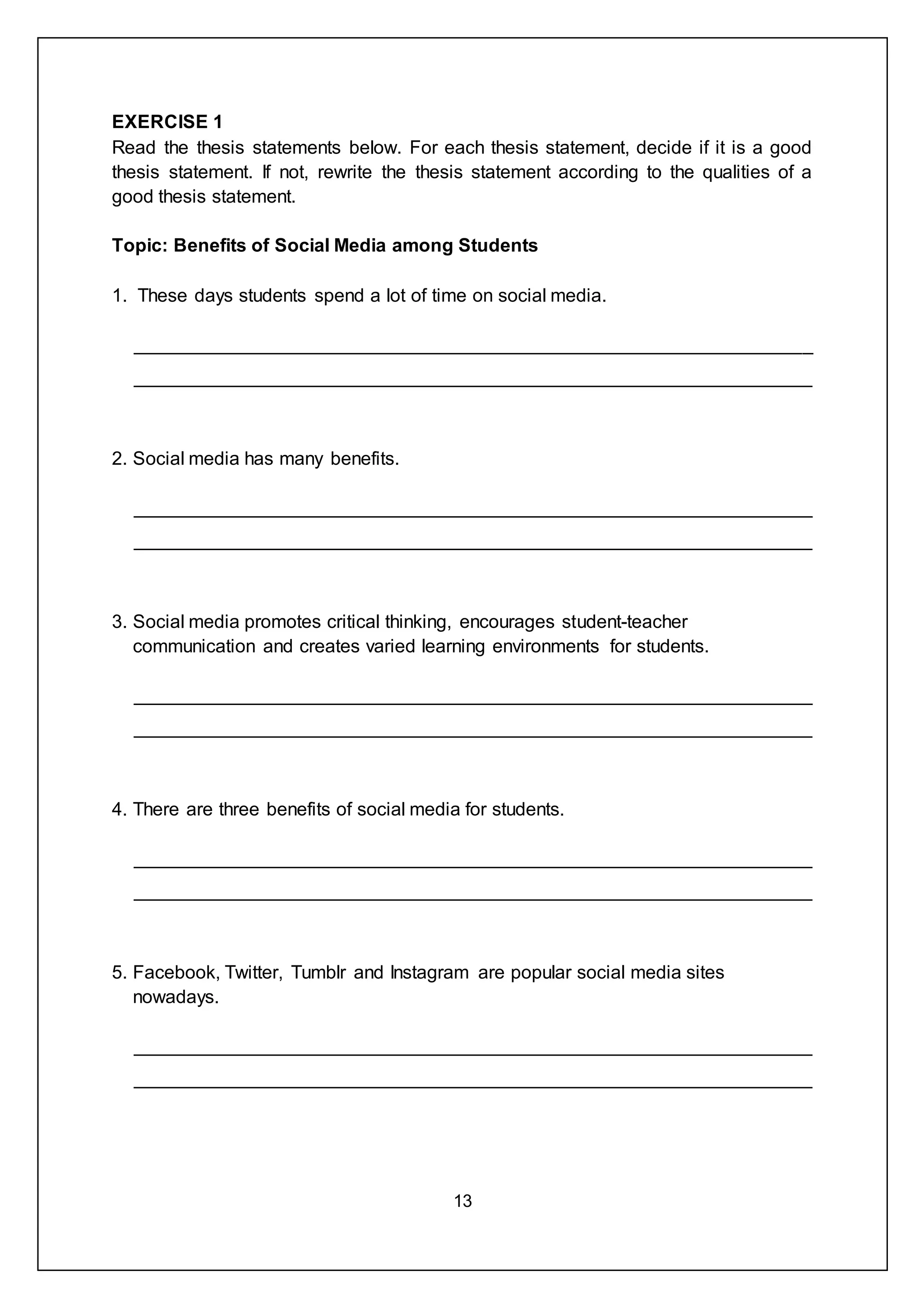 13
EXERCISE 1
Read the thesis statements below. For each thesis statement, decide if it is a good
thesis statement. If not, rewrite the thesis statement according to the qualities of a
good thesis statement.
Topic: Benefits of Social Media among Students
1. These days students spend a lot of time on social media.
_________________________________________________________________
_________________________________________________________________
2. Social media has many benefits.
_________________________________________________________________
_________________________________________________________________
3. Social media promotes critical thinking, encourages student-teacher
communication and creates varied learning environments for students.
_________________________________________________________________
_________________________________________________________________
4. There are three benefits of social media for students.
_________________________________________________________________
_________________________________________________________________
5. Facebook, Twitter, Tumblr and Instagram are popular social media sites
nowadays.
_________________________________________________________________
_________________________________________________________________
 