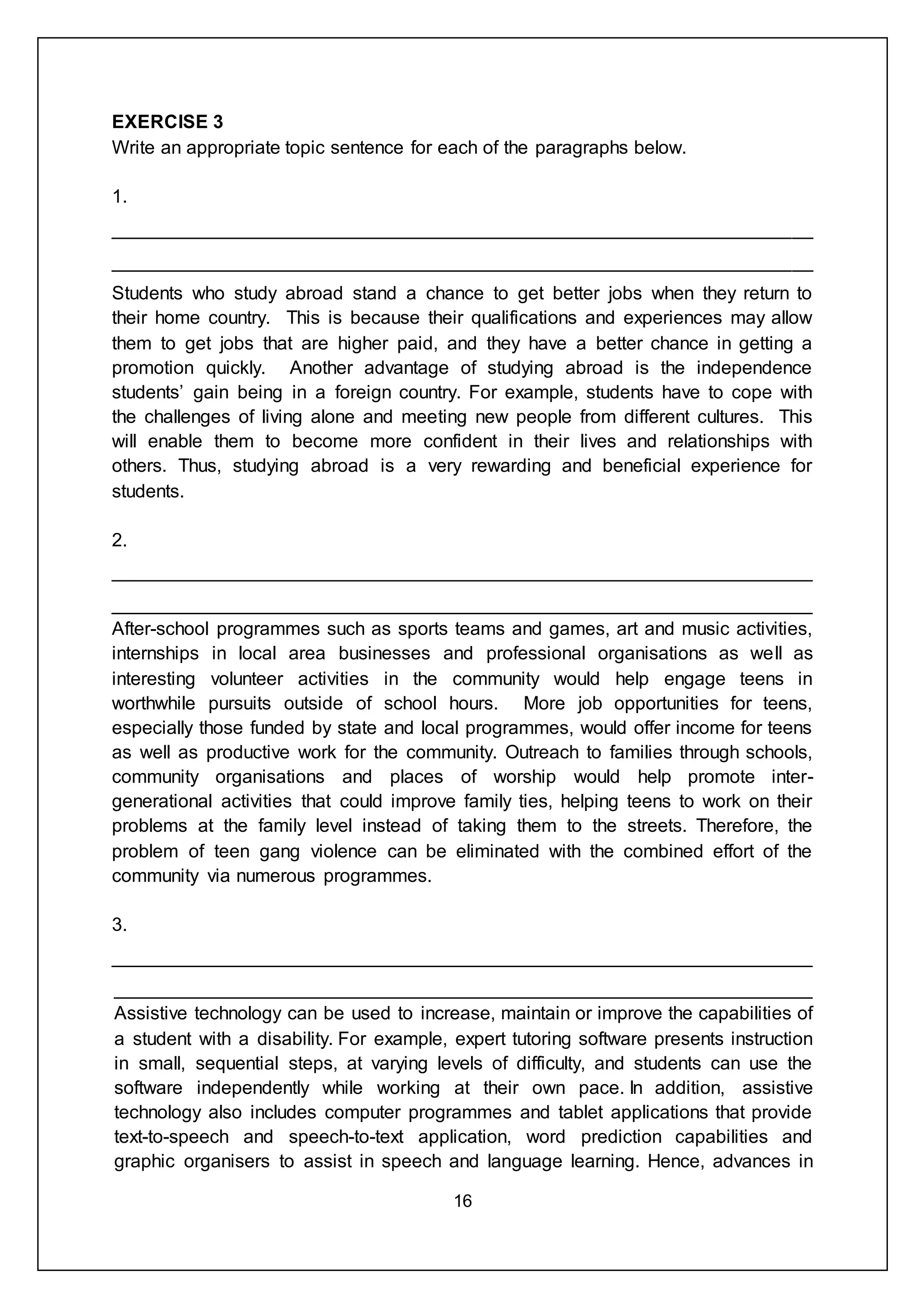 16
EXERCISE 3
Write an appropriate topic sentence for each of the paragraphs below.
1.
___________________________________________________________________
___________________________________________________________________
Students who study abroad stand a chance to get better jobs when they return to
their home country. This is because their qualifications and experiences may allow
them to get jobs that are higher paid, and they have a better chance in getting a
promotion quickly. Another advantage of studying abroad is the independence
students’ gain being in a foreign country. For example, students have to cope with
the challenges of living alone and meeting new people from different cultures. This
will enable them to become more confident in their lives and relationships with
others. Thus, studying abroad is a very rewarding and beneficial experience for
students.
2.
___________________________________________________________________
___________________________________________________________________
After-school programmes such as sports teams and games, art and music activities,
internships in local area businesses and professional organisations as well as
interesting volunteer activities in the community would help engage teens in
worthwhile pursuits outside of school hours. More job opportunities for teens,
especially those funded by state and local programmes, would offer income for teens
as well as productive work for the community. Outreach to families through schools,
community organisations and places of worship would help promote inter-
generational activities that could improve family ties, helping teens to work on their
problems at the family level instead of taking them to the streets. Therefore, the
problem of teen gang violence can be eliminated with the combined effort of the
community via numerous programmes.
3.
___________________________________________________________________
___________________________________________________________________
Assistive technology can be used to increase, maintain or improve the capabilities of
a student with a disability. For example, expert tutoring software presents instruction
in small, sequential steps, at varying levels of difficulty, and students can use the
software independently while working at their own pace. In addition, assistive
technology also includes computer programmes and tablet applications that provide
text-to-speech and speech-to-text application, word prediction capabilities and
graphic organisers to assist in speech and language learning. Hence, advances in
 