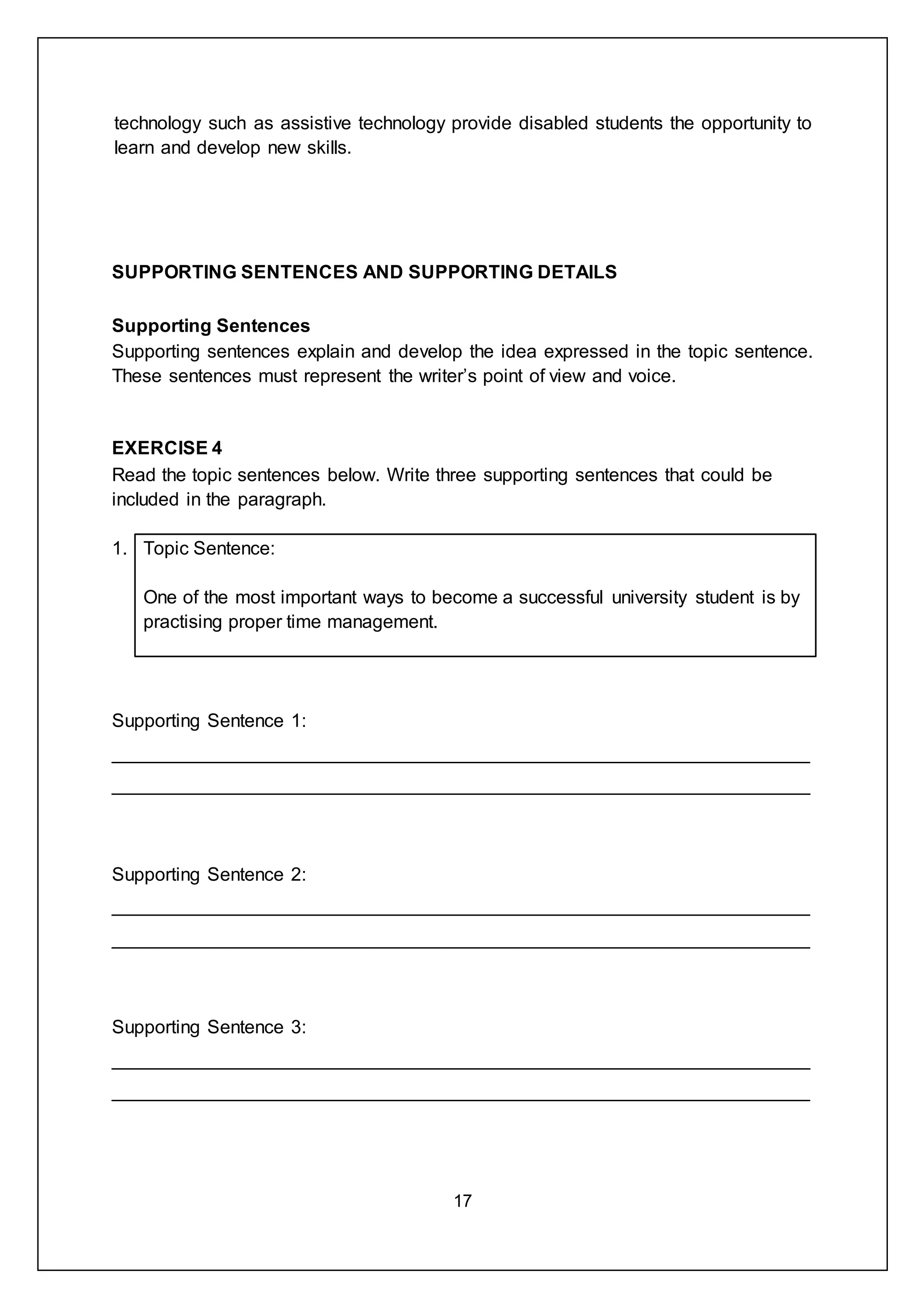 17
technology such as assistive technology provide disabled students the opportunity to
learn and develop new skills.
SUPPORTING SENTENCES AND SUPPORTING DETAILS
Supporting Sentences
Supporting sentences explain and develop the idea expressed in the topic sentence.
These sentences must represent the writer’s point of view and voice.
EXERCISE 4
Read the topic sentences below. Write three supporting sentences that could be
included in the paragraph.
1. Topic Sentence:
One of the most important ways to become a successful university student is by
practising proper time management.
Supporting Sentence 1:
___________________________________________________________________
___________________________________________________________________
Supporting Sentence 2:
___________________________________________________________________
___________________________________________________________________
Supporting Sentence 3:
___________________________________________________________________
___________________________________________________________________
 