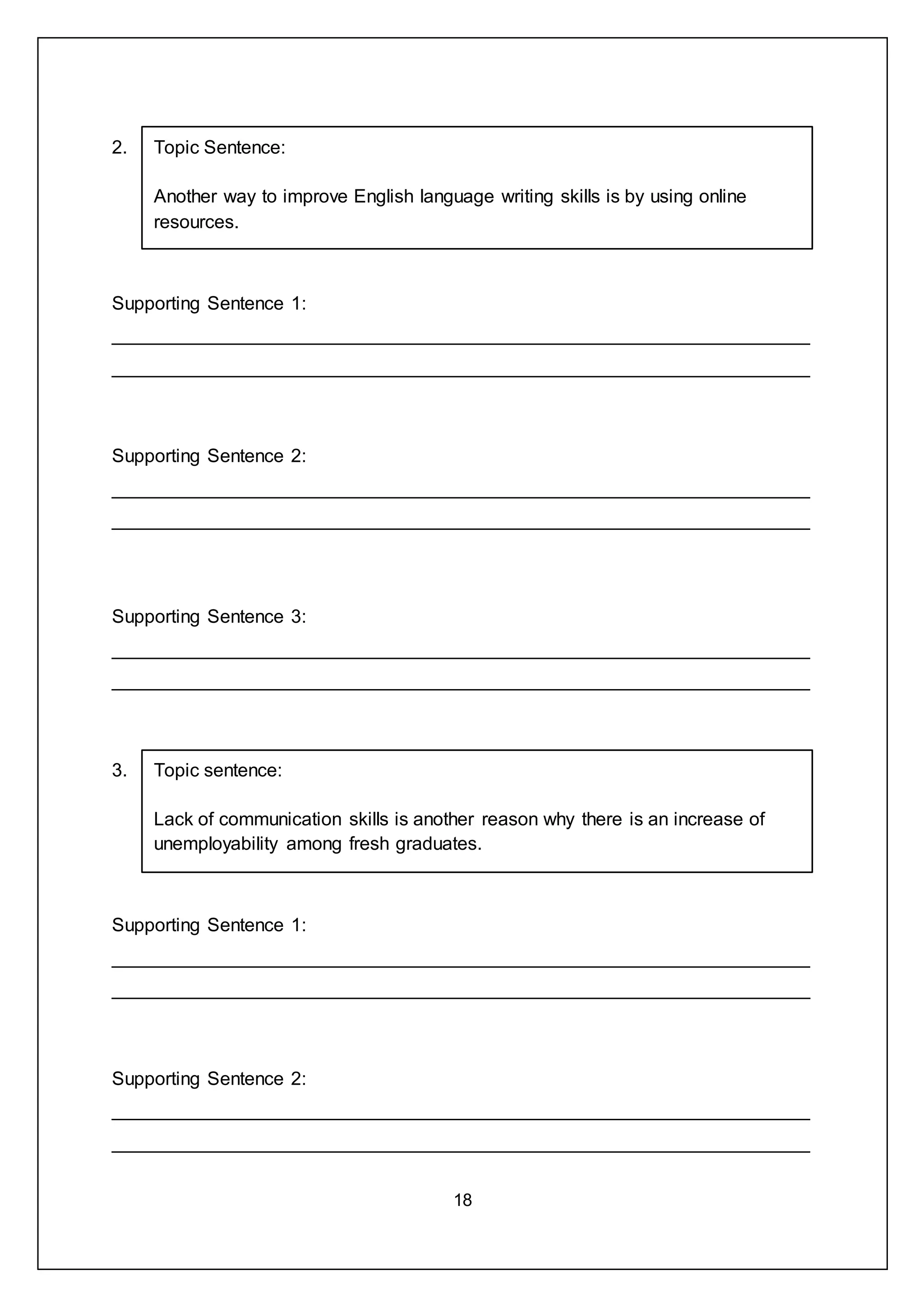 18
2. Topic Sentence:
Another way to improve English language writing skills is by using online
resources.
Supporting Sentence 1:
___________________________________________________________________
___________________________________________________________________
Supporting Sentence 2:
___________________________________________________________________
___________________________________________________________________
Supporting Sentence 3:
___________________________________________________________________
___________________________________________________________________
3. Topic sentence:
Lack of communication skills is another reason why there is an increase of
unemployability among fresh graduates.
Supporting Sentence 1:
___________________________________________________________________
___________________________________________________________________
Supporting Sentence 2:
___________________________________________________________________
___________________________________________________________________
 