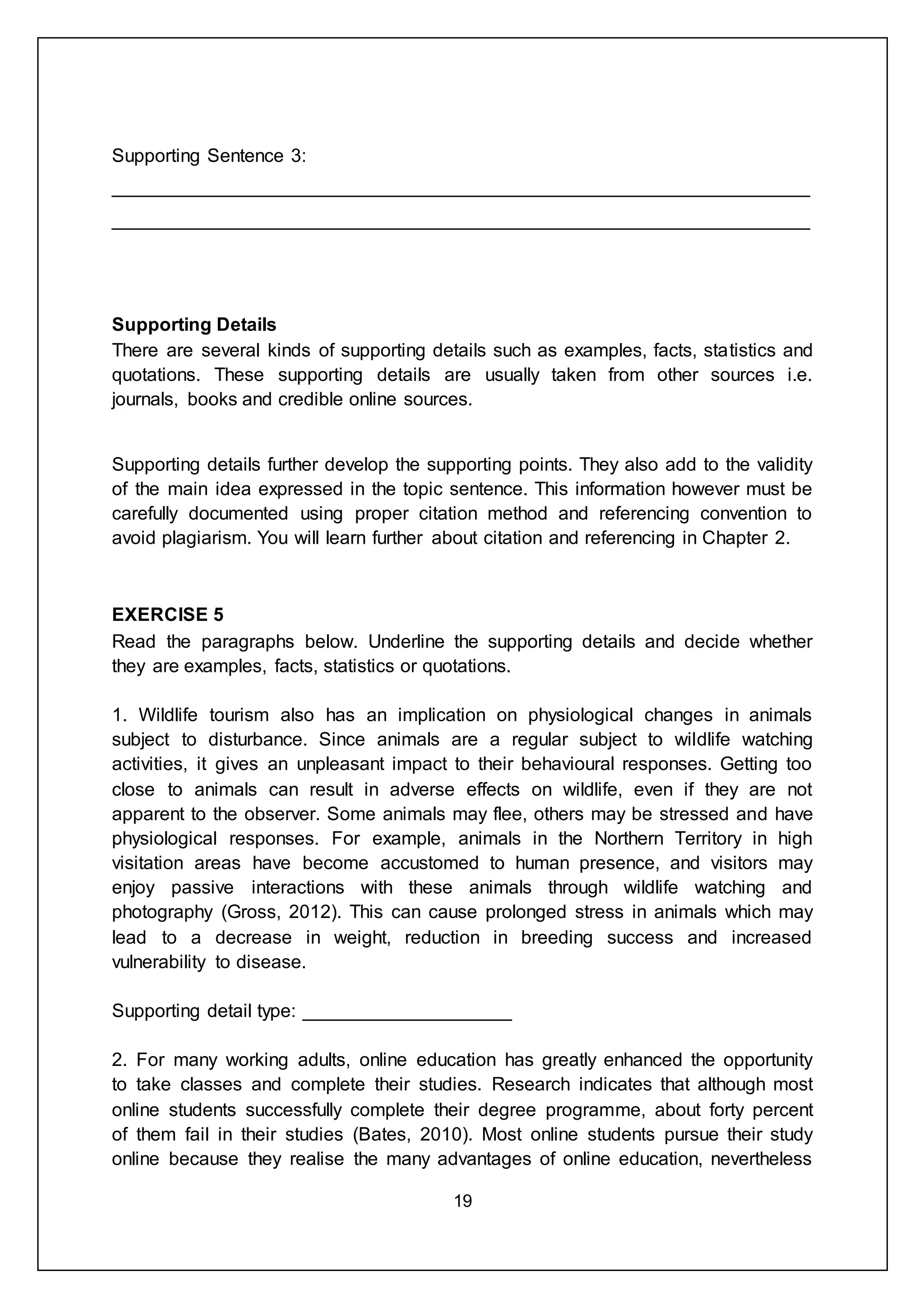 19
Supporting Sentence 3:
___________________________________________________________________
___________________________________________________________________
Supporting Details
There are several kinds of supporting details such as examples, facts, statistics and
quotations. These supporting details are usually taken from other sources i.e.
journals, books and credible online sources.
Supporting details further develop the supporting points. They also add to the validity
of the main idea expressed in the topic sentence. This information however must be
carefully documented using proper citation method and referencing convention to
avoid plagiarism. You will learn further about citation and referencing in Chapter 2.
EXERCISE 5
Read the paragraphs below. Underline the supporting details and decide whether
they are examples, facts, statistics or quotations.
1. Wildlife tourism also has an implication on physiological changes in animals
subject to disturbance. Since animals are a regular subject to wildlife watching
activities, it gives an unpleasant impact to their behavioural responses. Getting too
close to animals can result in adverse effects on wildlife, even if they are not
apparent to the observer. Some animals may flee, others may be stressed and have
physiological responses. For example, animals in the Northern Territory in high
visitation areas have become accustomed to human presence, and visitors may
enjoy passive interactions with these animals through wildlife watching and
photography (Gross, 2012). This can cause prolonged stress in animals which may
lead to a decrease in weight, reduction in breeding success and increased
vulnerability to disease.
Supporting detail type: ____________________
2. For many working adults, online education has greatly enhanced the opportunity
to take classes and complete their studies. Research indicates that although most
online students successfully complete their degree programme, about forty percent
of them fail in their studies (Bates, 2010). Most online students pursue their study
online because they realise the many advantages of online education, nevertheless
 
