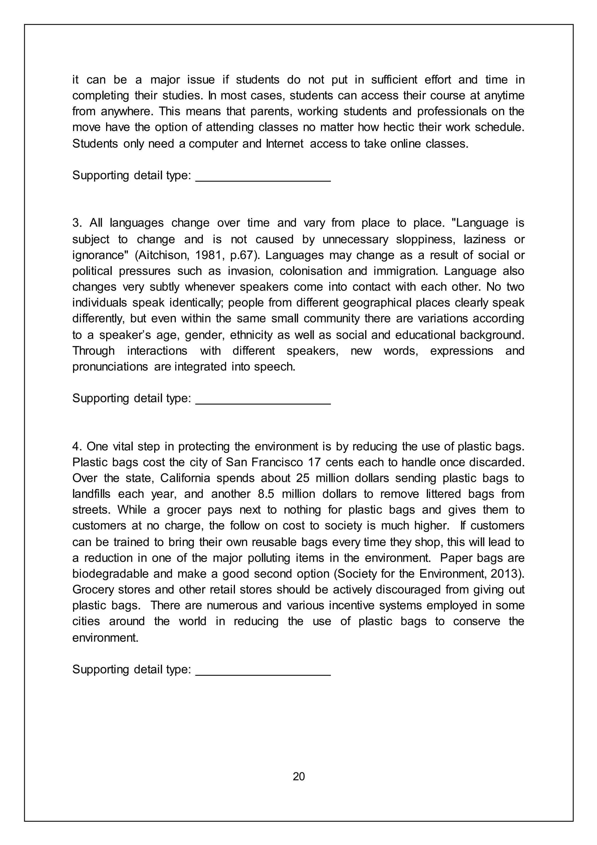 20
it can be a major issue if students do not put in sufficient effort and time in
completing their studies. In most cases, students can access their course at anytime
from anywhere. This means that parents, working students and professionals on the
move have the option of attending classes no matter how hectic their work schedule.
Students only need a computer and Internet access to take online classes.
Supporting detail type: ____________________
3. All languages change over time and vary from place to place. "Language is
subject to change and is not caused by unnecessary sloppiness, laziness or
ignorance" (Aitchison, 1981, p.67). Languages may change as a result of social or
political pressures such as invasion, colonisation and immigration. Language also
changes very subtly whenever speakers come into contact with each other. No two
individuals speak identically; people from different geographical places clearly speak
differently, but even within the same small community there are variations according
to a speaker’s age, gender, ethnicity as well as social and educational background.
Through interactions with different speakers, new words, expressions and
pronunciations are integrated into speech.
Supporting detail type: ____________________
4. One vital step in protecting the environment is by reducing the use of plastic bags.
Plastic bags cost the city of San Francisco 17 cents each to handle once discarded.
Over the state, California spends about 25 million dollars sending plastic bags to
landfills each year, and another 8.5 million dollars to remove littered bags from
streets. While a grocer pays next to nothing for plastic bags and gives them to
customers at no charge, the follow on cost to society is much higher. If customers
can be trained to bring their own reusable bags every time they shop, this will lead to
a reduction in one of the major polluting items in the environment. Paper bags are
biodegradable and make a good second option (Society for the Environment, 2013).
Grocery stores and other retail stores should be actively discouraged from giving out
plastic bags. There are numerous and various incentive systems employed in some
cities around the world in reducing the use of plastic bags to conserve the
environment.
Supporting detail type: ____________________
 