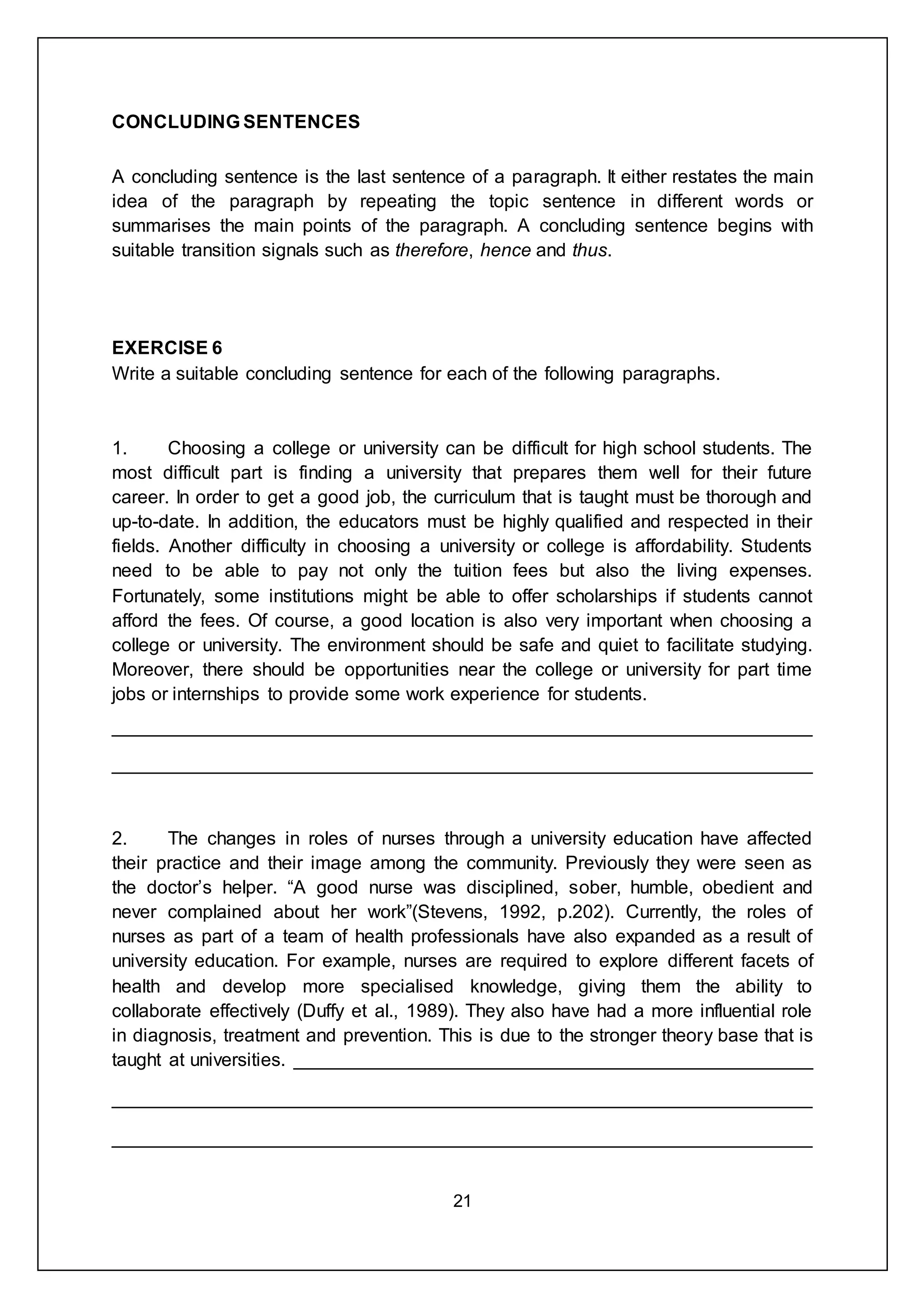 21
CONCLUDING SENTENCES
A concluding sentence is the last sentence of a paragraph. It either restates the main
idea of the paragraph by repeating the topic sentence in different words or
summarises the main points of the paragraph. A concluding sentence begins with
suitable transition signals such as therefore, hence and thus.
EXERCISE 6
Write a suitable concluding sentence for each of the following paragraphs.
1. Choosing a college or university can be difficult for high school students. The
most difficult part is finding a university that prepares them well for their future
career. In order to get a good job, the curriculum that is taught must be thorough and
up-to-date. In addition, the educators must be highly qualified and respected in their
fields. Another difficulty in choosing a university or college is affordability. Students
need to be able to pay not only the tuition fees but also the living expenses.
Fortunately, some institutions might be able to offer scholarships if students cannot
afford the fees. Of course, a good location is also very important when choosing a
college or university. The environment should be safe and quiet to facilitate studying.
Moreover, there should be opportunities near the college or university for part time
jobs or internships to provide some work experience for students.
___________________________________________________________________
___________________________________________________________________
2. The changes in roles of nurses through a university education have affected
their practice and their image among the community. Previously they were seen as
the doctor’s helper. “A good nurse was disciplined, sober, humble, obedient and
never complained about her work”(Stevens, 1992, p.202). Currently, the roles of
nurses as part of a team of health professionals have also expanded as a result of
university education. For example, nurses are required to explore different facets of
health and develop more specialised knowledge, giving them the ability to
collaborate effectively (Duffy et al., 1989). They also have had a more influential role
in diagnosis, treatment and prevention. This is due to the stronger theory base that is
taught at universities. __________________________________________________
___________________________________________________________________
___________________________________________________________________
 